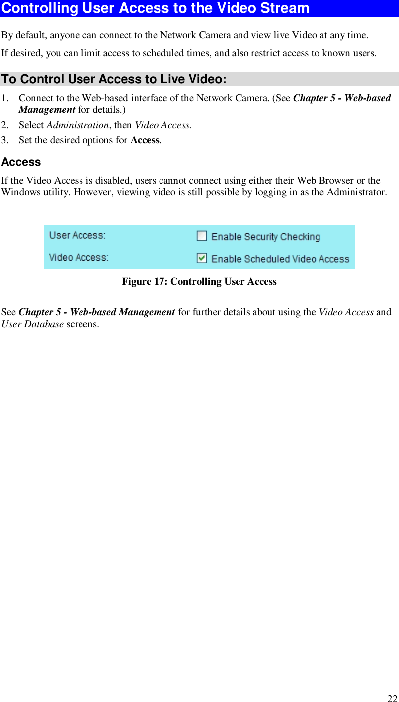  22 Controlling User Access to the Video Stream By default, anyone can connect to the Network Camera and view live Video at any time. If desired, you can limit access to scheduled times, and also restrict access to known users. To Control User Access to Live Video: 1. Connect to the Web-based interface of the Network Camera. (See Chapter 5 - Web-based Management for details.) 2. Select Administration, then Video Access.  3. Set the desired options for Access. Access If the Video Access is disabled, users cannot connect using either their Web Browser or the Windows utility. However, viewing video is still possible by logging in as the Administrator.   Figure 17: Controlling User Access See Chapter 5 - Web-based Management for further details about using the Video Access and User Database screens.   