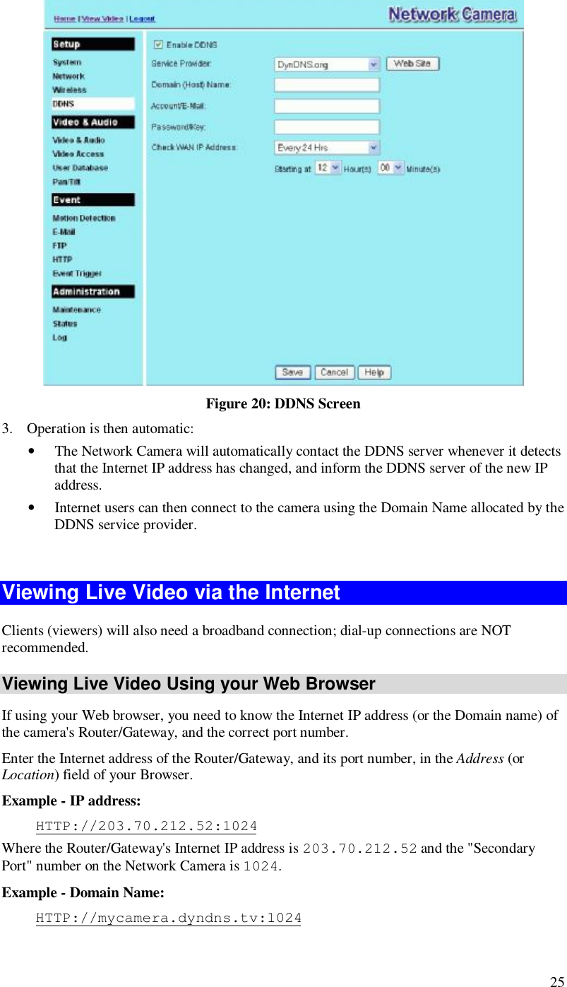  25  Figure 20: DDNS Screen 3. Operation is then automatic: • The Network Camera will automatically contact the DDNS server whenever it detects that the Internet IP address has changed, and inform the DDNS server of the new IP address. • Internet users can then connect to the camera using the Domain Name allocated by the DDNS service provider.  Viewing Live Video via the Internet Clients (viewers) will also need a broadband connection; dial-up connections are NOT recommended. Viewing Live Video Using your Web Browser If using your Web browser, you need to know the Internet IP address (or the Domain name) of the camera&apos;s Router/Gateway, and the correct port number. Enter the Internet address of the Router/Gateway, and its port number, in the Address (or Location) field of your Browser. Example - IP address:  HTTP://203.70.212.52:1024 Where the Router/Gateway&apos;s Internet IP address is 203.70.212.52 and the &quot;Secondary Port&quot; number on the Network Camera is 1024.  Example - Domain Name:  HTTP://mycamera.dyndns.tv:1024 