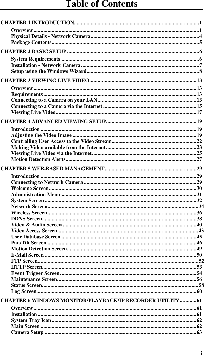  i Table of Contents CHAPTER 1 INTRODUCTION..........................................................................................1 Overview.......................................................................................................................1 Physical Details - Network Camera..............................................................................4 Package Contents..........................................................................................................5 CHAPTER 2 BASIC SETUP...............................................................................................6 System Requirements...................................................................................................6 Installation - Network Camera.....................................................................................7 Setup using the Windows Wizard.................................................................................8 CHAPTER 3 VIEWING LIVE VIDEO.............................................................................13 Overview.....................................................................................................................13 Requirements..............................................................................................................13 Connecting to a Camera on your LAN.......................................................................13 Connecting to a Camera via the Internet...................................................................15 Viewing Live Video.....................................................................................................17 CHAPTER 4 ADVANCED VIEWING SETUP.................................................................19 Introduction................................................................................................................19 Adjusting the Video Image.........................................................................................19 Controlling User Access to the Video Stream.............................................................22 Making Video available from the Internet.................................................................23 Viewing Live Video via the Internet...........................................................................25 Motion Detection Alerts..............................................................................................27 CHAPTER 5 WEB-BASED MANAGEMENT..................................................................29 Introduction................................................................................................................29 Connecting to Network Camera.................................................................................29 Welcome Screen..........................................................................................................30 Administration Menu.................................................................................................31 System Screen.............................................................................................................32 Network Screen...........................................................................................................34 Wireless Screen...........................................................................................................36 DDNS Screen...............................................................................................................38 Video &amp; Audio Screen................................................................................................40 Video Access Screen....................................................................................................43 User Database Screen.................................................................................................45 Pan/Tilt Screen............................................................................................................46 Motion Detection Screen.............................................................................................49 E-Mail Screen.............................................................................................................50 FTP Screen..................................................................................................................52 HTTP Screen...............................................................................................................53 Event Trigger Screen..................................................................................................54 Maintenance Screen....................................................................................................56 Status Screen...............................................................................................................58 Log Screen...................................................................................................................60 CHAPTER 6 WINDOWS MONITOR/PLAYBACK/IP RECORDER UTILITY............61 Overview.....................................................................................................................61 Installation..................................................................................................................61 System Tray Icon........................................................................................................62 Main Screen................................................................................................................62 Camera Setup.............................................................................................................63 