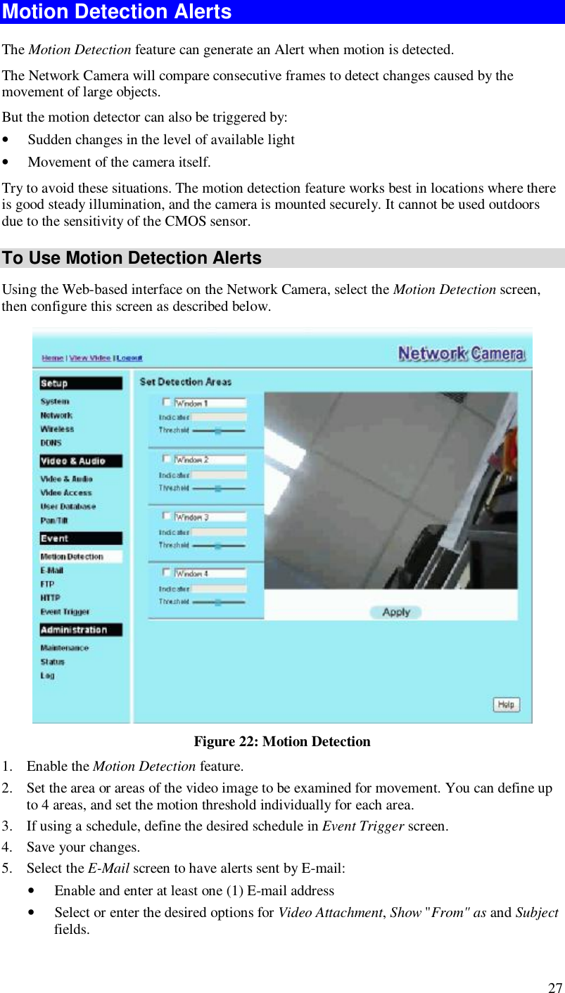  27 Motion Detection Alerts The Motion Detection feature can generate an Alert when motion is detected. The Network Camera will compare consecutive frames to detect changes caused by the movement of large objects.  But the motion detector can also be triggered by: • Sudden changes in the level of available light • Movement of the camera itself. Try to avoid these situations. The motion detection feature works best in locations where there is good steady illumination, and the camera is mounted securely. It cannot be used outdoors due to the sensitivity of the CMOS sensor. To Use Motion Detection Alerts Using the Web-based interface on the Network Camera, select the Motion Detection screen, then configure this screen as described below.  Figure 22: Motion Detection 1. Enable the Motion Detection feature. 2. Set the area or areas of the video image to be examined for movement. You can define up to 4 areas, and set the motion threshold individually for each area. 3. If using a schedule, define the desired schedule in Event Trigger screen. 4. Save your changes. 5. Select the E-Mail screen to have alerts sent by E-mail: • Enable and enter at least one (1) E-mail address • Select or enter the desired options for Video Attachment, Show &quot;From&quot; as and Subject fields. 