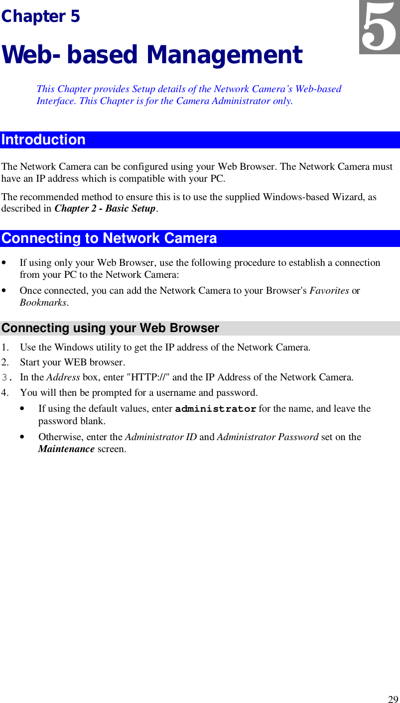  29 Chapter 5 Web-based Management This Chapter provides Setup details of the Network Camera’s Web-based Interface. This Chapter is for the Camera Administrator only. Introduction The Network Camera can be configured using your Web Browser. The Network Camera must have an IP address which is compatible with your PC. The recommended method to ensure this is to use the supplied Windows-based Wizard, as described in Chapter 2 - Basic Setup. Connecting to Network Camera • If using only your Web Browser, use the following procedure to establish a connection from your PC to the Network Camera: • Once connected, you can add the Network Camera to your Browser&apos;s Favorites or Bookmarks. Connecting using your Web Browser 1. Use the Windows utility to get the IP address of the Network Camera. 2. Start your WEB browser. 3. In the Address box, enter &quot;HTTP://&quot; and the IP Address of the Network Camera.  4. You will then be prompted for a username and password. • If using the default values, enter administrator for the name, and leave the password blank. • Otherwise, enter the Administrator ID and Administrator Password set on the Maintenance screen.  5 