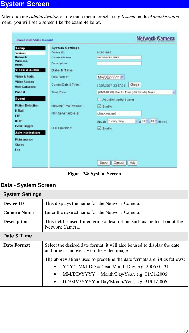  32 System Screen After clicking Administration on the main menu, or selecting System on the Administration menu, you will see a screen like the example below.  Figure 24: System Screen Data - System Screen System Settings Device ID  This displays the name for the Network Camera. Camera Name  Enter the desired name for the Network Camera. Description  This field is used for entering a description, such as the location of the Network Camera. Date &amp; Time  Date Format  Select the desired date format, it will also be used to display the date and time as an overlay on the video image.  The abbreviations used to predefine the date formats are list as follows:  • YYYY-MM-DD = Year-Month-Day, e.g. 2006-01-31  • MM/DD/YYYY = Month/Day/Year, e.g. 01/31/2006 • DD/MM/YYYY = Day/Month/Year, e.g. 31/01/2006 