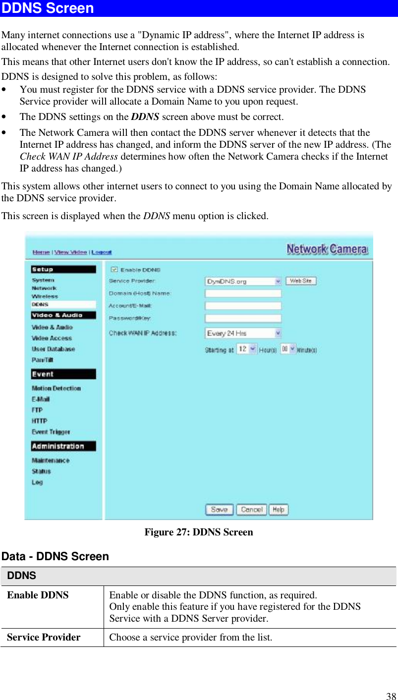  38 DDNS Screen Many internet connections use a &quot;Dynamic IP address&quot;, where the Internet IP address is allocated whenever the Internet connection is established. This means that other Internet users don&apos;t know the IP address, so can&apos;t establish a connection. DDNS is designed to solve this problem, as follows: • You must register for the DDNS service with a DDNS service provider. The DDNS Service provider will allocate a Domain Name to you upon request. • The DDNS settings on the DDNS screen above must be correct. • The Network Camera will then contact the DDNS server whenever it detects that the Internet IP address has changed, and inform the DDNS server of the new IP address. (The Check WAN IP Address determines how often the Network Camera checks if the Internet IP address has changed.) This system allows other internet users to connect to you using the Domain Name allocated by the DDNS service provider. This screen is displayed when the DDNS menu option is clicked.  Figure 27: DDNS Screen Data - DDNS Screen DDNS Enable DDNS   Enable or disable the DDNS function, as required.  Only enable this feature if you have registered for the DDNS Service with a DDNS Server provider. Service Provider  Choose a service provider from the list. 