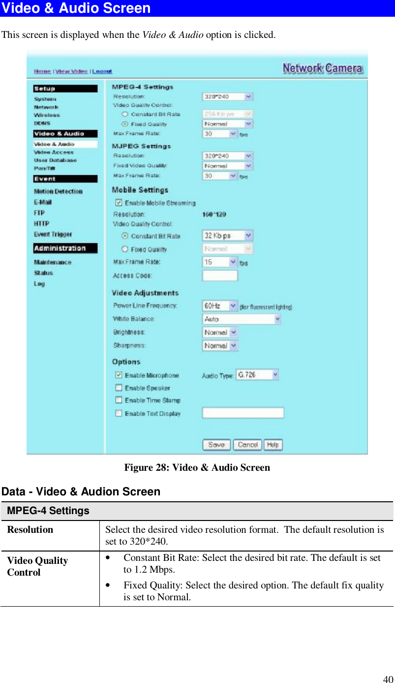 40 Video &amp; Audio Screen This screen is displayed when the Video &amp; Audio option is clicked.  Figure 28: Video &amp; Audio Screen Data - Video &amp; Audion Screen MPEG-4 Settings Resolution Select the desired video resolution format.  The default resolution is set to 320*240. Video Quality Control • Constant Bit Rate: Select the desired bit rate. The default is set to 1.2 Mbps. • Fixed Quality: Select the desired option. The default fix quality is set to Normal. 