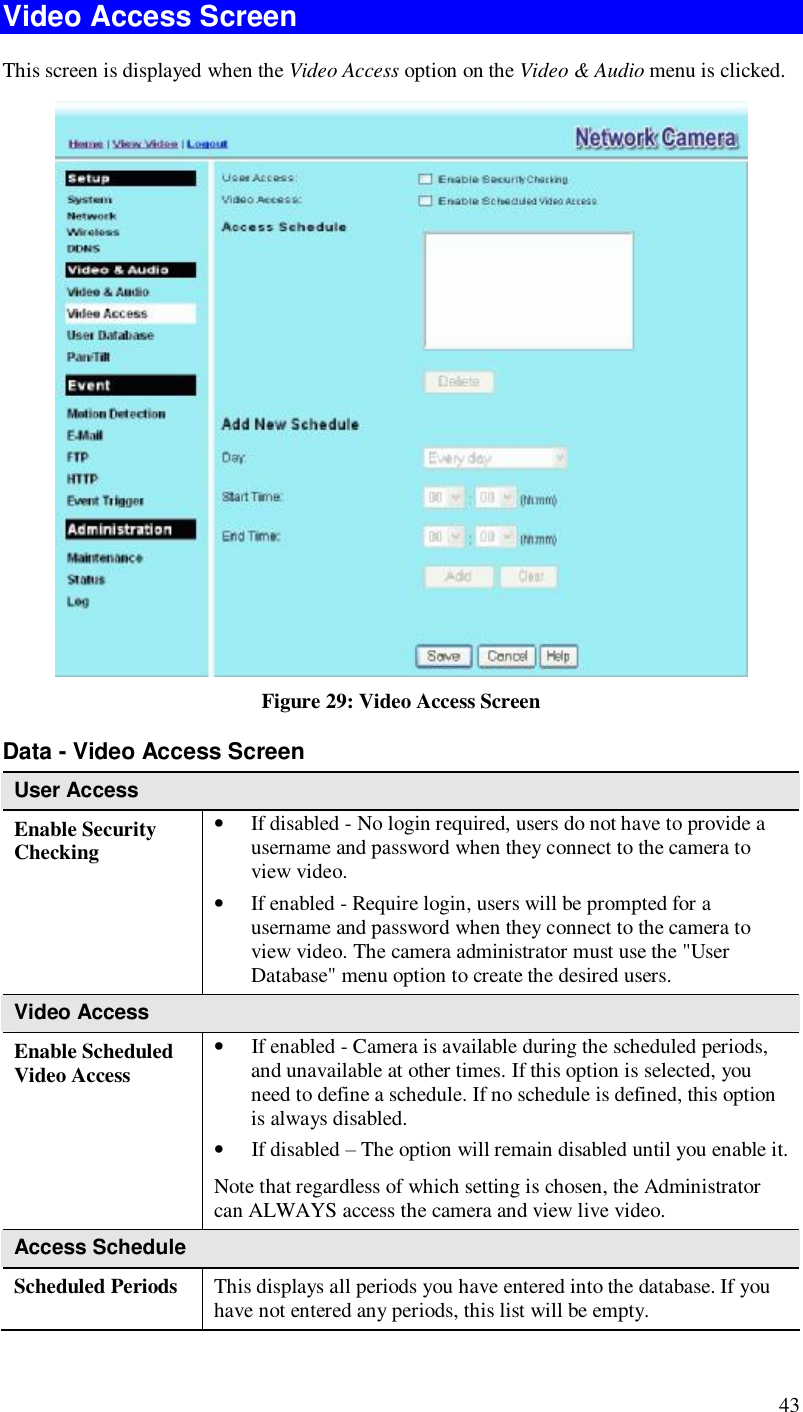  43 Video Access Screen This screen is displayed when the Video Access option on the Video &amp; Audio menu is clicked.  Figure 29: Video Access Screen Data - Video Access Screen User Access Enable Security Checking • If disabled - No login required, users do not have to provide a username and password when they connect to the camera to view video. • If enabled - Require login, users will be prompted for a username and password when they connect to the camera to view video. The camera administrator must use the &quot;User Database&quot; menu option to create the desired users. Video Access Enable Scheduled Video Access • If enabled - Camera is available during the scheduled periods, and unavailable at other times. If this option is selected, you need to define a schedule. If no schedule is defined, this option is always disabled.  • If disabled – The option will remain disabled until you enable it. Note that regardless of which setting is chosen, the Administrator can ALWAYS access the camera and view live video. Access Schedule Scheduled Periods   This displays all periods you have entered into the database. If you have not entered any periods, this list will be empty. 