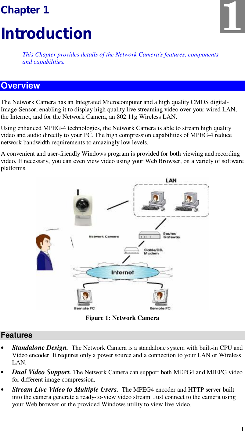  1 Chapter 1 Introduction This Chapter provides details of the Network Camera&apos;s features, components and capabilities. Overview The Network Camera has an Integrated Microcomputer and a high quality CMOS digital-Image-Sensor, enabling it to display high quality live streaming video over your wired LAN, the Internet, and for the Network Camera, an 802.11g Wireless LAN. Using enhanced MPEG-4 technologies, the Network Camera is able to stream high quality video and audio directly to your PC. The high compression capabilities of MPEG-4 reduce network bandwidth requirements to amazingly low levels.  A convenient and user-friendly Windows program is provided for both viewing and recording video. If necessary, you can even view video using your Web Browser, on a variety of software platforms.   Figure 1: Network Camera Features • Standalone Design.  The Network Camera is a standalone system with built-in CPU and Video encoder. It requires only a power source and a connection to your LAN or Wireless LAN. • Dual Video Support. The Network Camera can support both MEPG4 and MJEPG video for different image compression. • Stream Live Video to Multiple Users.  The MPEG4 encoder and HTTP server built into the camera generate a ready-to-view video stream. Just connect to the camera using your Web browser or the provided Windows utility to view live video.  1 