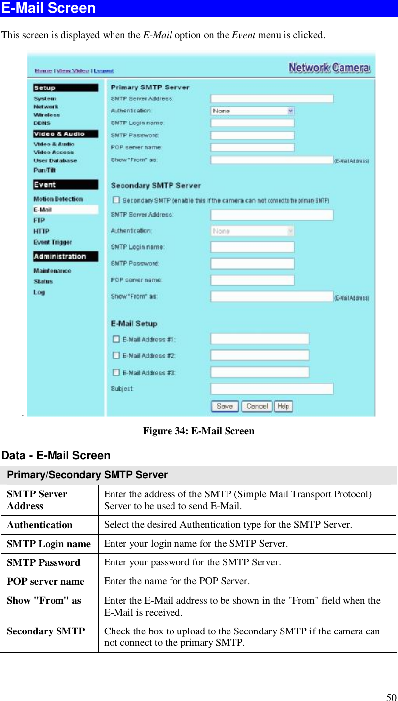  50 E-Mail Screen This screen is displayed when the E-Mail option on the Event menu is clicked. .   Figure 34: E-Mail Screen Data - E-Mail Screen Primary/Secondary SMTP Server SMTP Server Address  Enter the address of the SMTP (Simple Mail Transport Protocol) Server to be used to send E-Mail. Authentication  Select the desired Authentication type for the SMTP Server. SMTP Login name Enter your login name for the SMTP Server. SMTP Password  Enter your password for the SMTP Server. POP server name  Enter the name for the POP Server. Show &quot;From&quot; as  Enter the E-Mail address to be shown in the &quot;From&quot; field when the E-Mail is received. Secondary SMTP  Check the box to upload to the Secondary SMTP if the camera can not connect to the primary SMTP.   