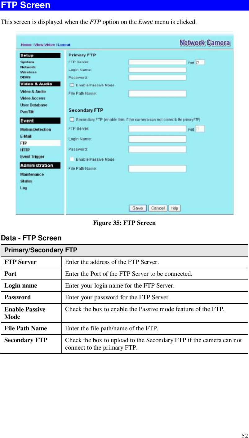  52 FTP Screen This screen is displayed when the FTP option on the Event menu is clicked.  Figure 35: FTP Screen Data - FTP Screen Primary/Secondary FTP FTP Server   Enter the address of the FTP Server. Port  Enter the Port of the FTP Server to be connected. Login name  Enter your login name for the FTP Server. Password  Enter your password for the FTP Server. Enable Passive Mode  Check the box to enable the Passive mode feature of the FTP. File Path Name  Enter the file path/name of the FTP. Secondary FTP  Check the box to upload to the Secondary FTP if the camera can not connect to the primary FTP.    