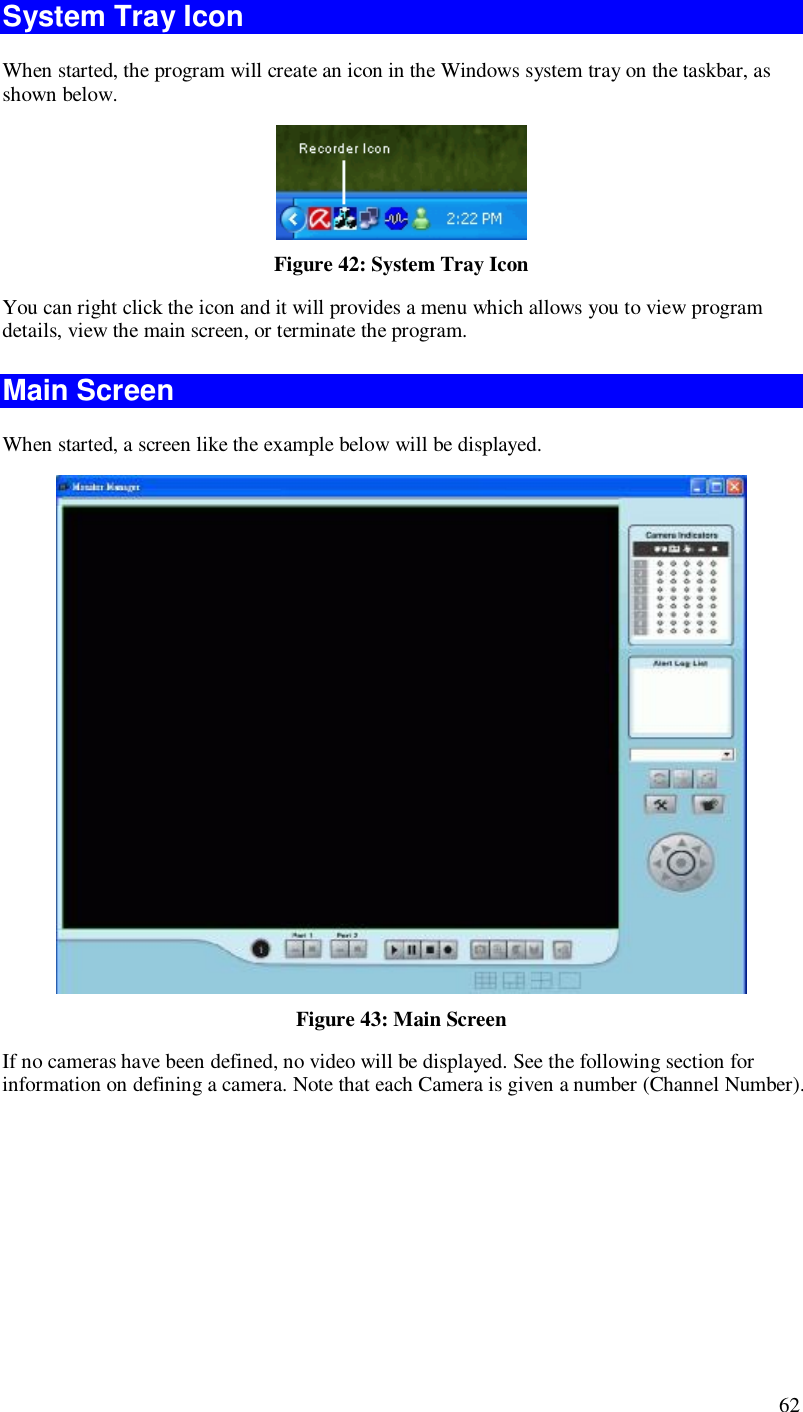  62 System Tray Icon When started, the program will create an icon in the Windows system tray on the taskbar, as shown below.  Figure 42: System Tray Icon You can right click the icon and it will provides a menu which allows you to view program details, view the main screen, or terminate the program. Main Screen When started, a screen like the example below will be displayed.  Figure 43: Main Screen If no cameras have been defined, no video will be displayed. See the following section for information on defining a camera. Note that each Camera is given a number (Channel Number). 