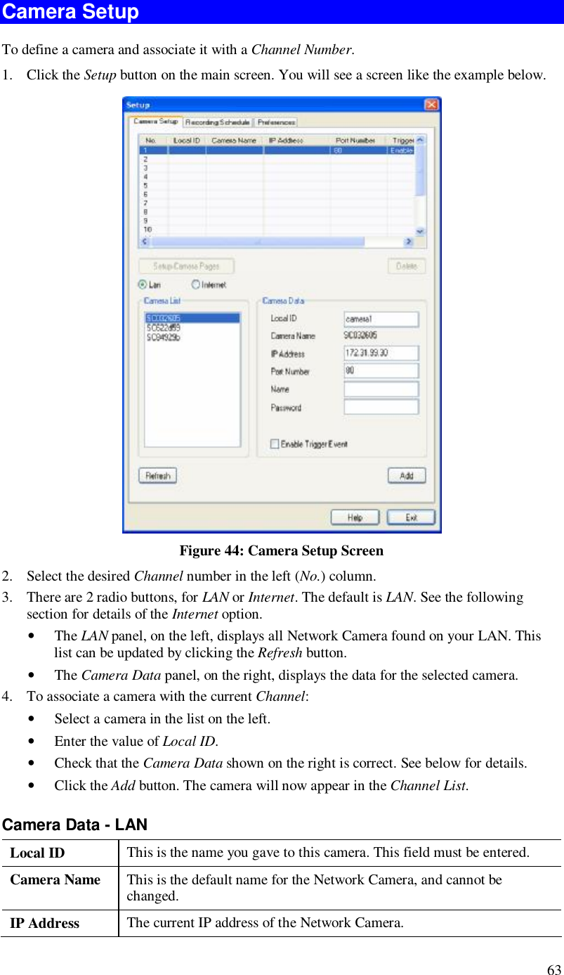 63 Camera Setup To define a camera and associate it with a Channel Number. 1. Click the Setup button on the main screen. You will see a screen like the example below.  Figure 44: Camera Setup Screen 2. Select the desired Channel number in the left (No.) column. 3. There are 2 radio buttons, for LAN or Internet. The default is LAN. See the following section for details of the Internet option. • The LAN panel, on the left, displays all Network Camera found on your LAN. This list can be updated by clicking the Refresh button.  • The Camera Data panel, on the right, displays the data for the selected camera. 4. To associate a camera with the current Channel: • Select a camera in the list on the left.  • Enter the value of Local ID. • Check that the Camera Data shown on the right is correct. See below for details. • Click the Add button. The camera will now appear in the Channel List. Camera Data - LAN Local ID  This is the name you gave to this camera. This field must be entered. Camera Name  This is the default name for the Network Camera, and cannot be changed. IP Address  The current IP address of the Network Camera. 