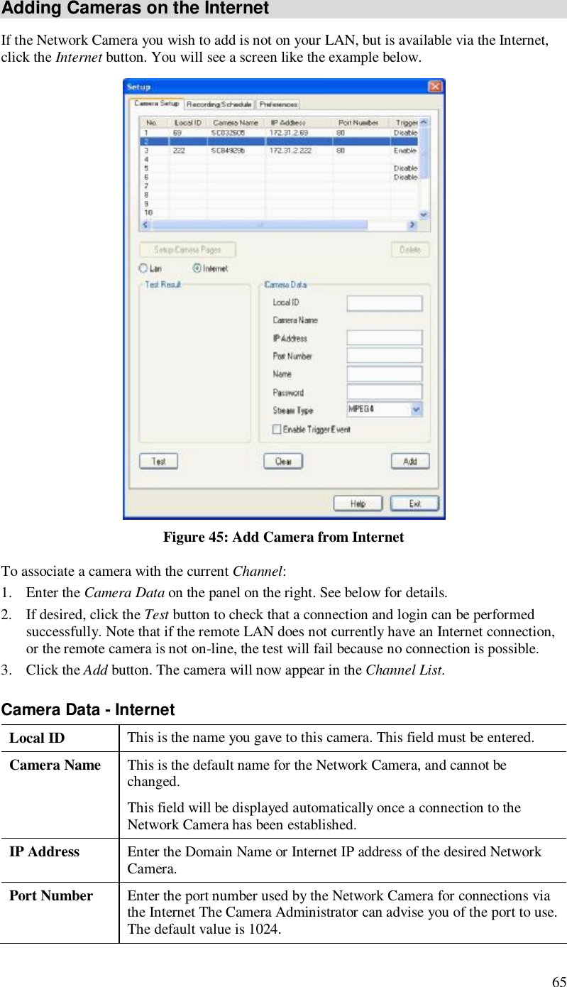  65 Adding Cameras on the Internet If the Network Camera you wish to add is not on your LAN, but is available via the Internet, click the Internet button. You will see a screen like the example below.  Figure 45: Add Camera from Internet To associate a camera with the current Channel: 1. Enter the Camera Data on the panel on the right. See below for details. 2. If desired, click the Test button to check that a connection and login can be performed successfully. Note that if the remote LAN does not currently have an Internet connection, or the remote camera is not on-line, the test will fail because no connection is possible. 3. Click the Add button. The camera will now appear in the Channel List. Camera Data - Internet Local ID  This is the name you gave to this camera. This field must be entered. Camera Name  This is the default name for the Network Camera, and cannot be changed.  This field will be displayed automatically once a connection to the Network Camera has been established. IP Address  Enter the Domain Name or Internet IP address of the desired Network Camera. Port Number  Enter the port number used by the Network Camera for connections via the Internet The Camera Administrator can advise you of the port to use. The default value is 1024. 