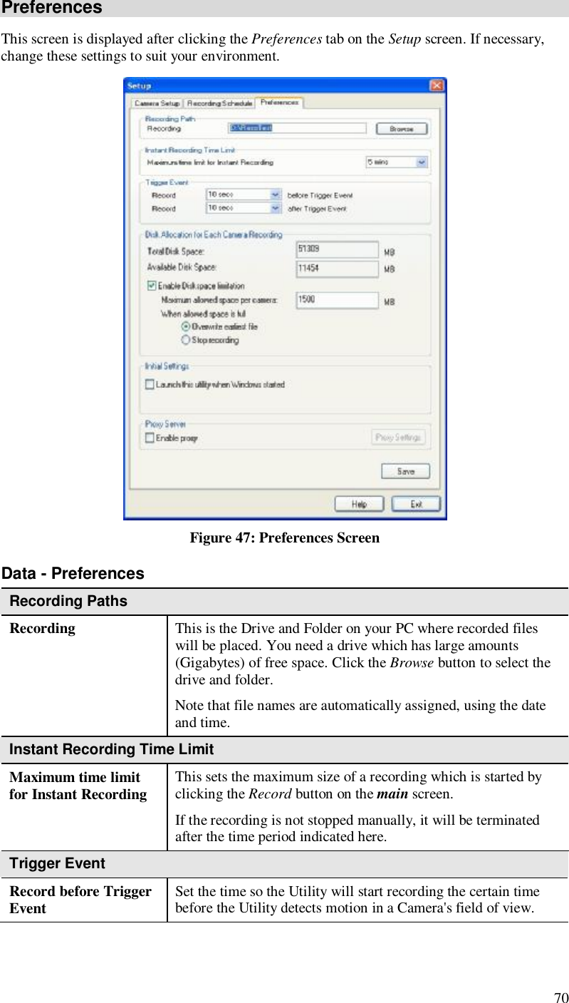  70 Preferences This screen is displayed after clicking the Preferences tab on the Setup screen. If necessary, change these settings to suit your environment.  Figure 47: Preferences Screen Data - Preferences Recording Paths Recording  This is the Drive and Folder on your PC where recorded files will be placed. You need a drive which has large amounts (Gigabytes) of free space. Click the Browse button to select the drive and folder. Note that file names are automatically assigned, using the date and time. Instant Recording Time Limit Maximum time limit for Instant Recording  This sets the maximum size of a recording which is started by clicking the Record button on the main screen. If the recording is not stopped manually, it will be terminated after the time period indicated here. Trigger Event Record before Trigger Event  Set the time so the Utility will start recording the certain time before the Utility detects motion in a Camera&apos;s field of view. 