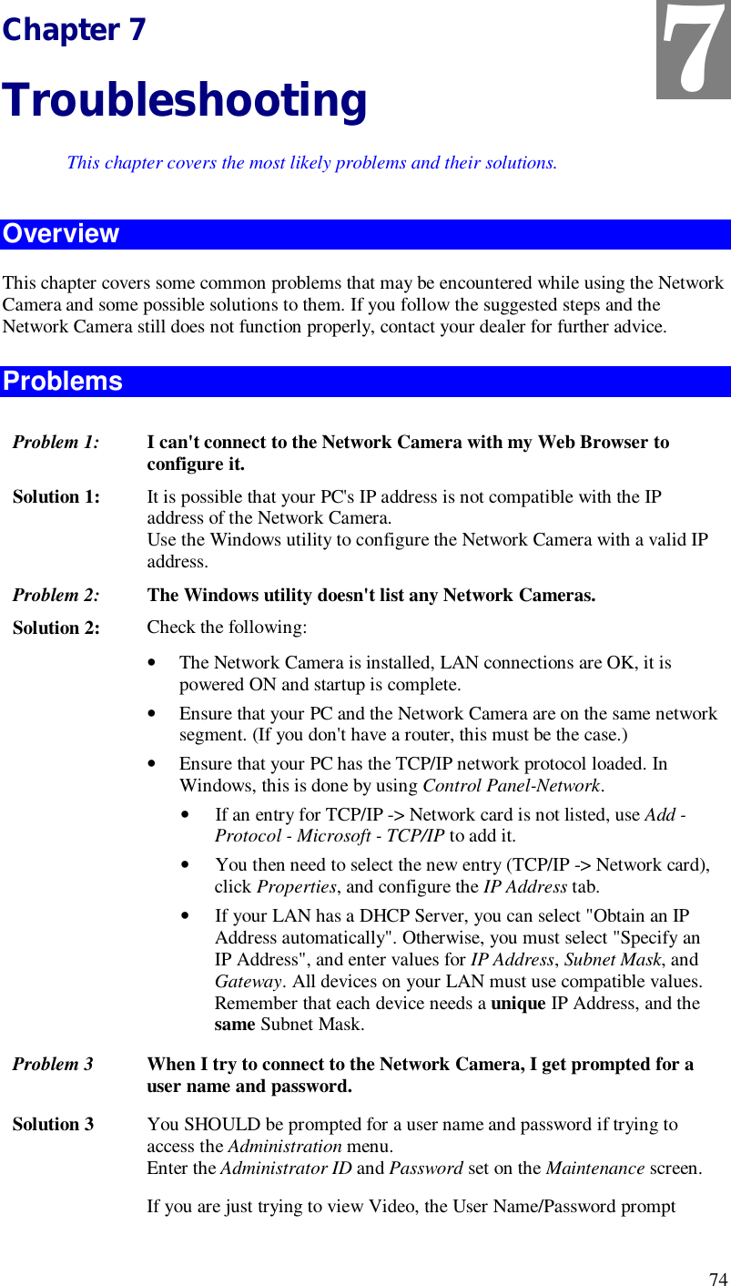  74 Chapter 7 Troubleshooting This chapter covers the most likely problems and their solutions. Overview This chapter covers some common problems that may be encountered while using the Network Camera and some possible solutions to them. If you follow the suggested steps and the Network Camera still does not function properly, contact your dealer for further advice. Problems Problem 1:  I can&apos;t connect to the Network Camera with my Web Browser to configure it. Solution 1:  It is possible that your PC&apos;s IP address is not compatible with the IP address of the Network Camera.  Use the Windows utility to configure the Network Camera with a valid IP address. Problem 2: The Windows utility doesn&apos;t list any Network Cameras. Solution 2:  Check the following: • The Network Camera is installed, LAN connections are OK, it is powered ON and startup is complete. • Ensure that your PC and the Network Camera are on the same network segment. (If you don&apos;t have a router, this must be the case.)  • Ensure that your PC has the TCP/IP network protocol loaded. In Windows, this is done by using Control Panel-Network.  • If an entry for TCP/IP -&gt; Network card is not listed, use Add - Protocol - Microsoft - TCP/IP to add it.  • You then need to select the new entry (TCP/IP -&gt; Network card), click Properties, and configure the IP Address tab.  • If your LAN has a DHCP Server, you can select &quot;Obtain an IP Address automatically&quot;. Otherwise, you must select &quot;Specify an IP Address&quot;, and enter values for IP Address, Subnet Mask, and Gateway. All devices on your LAN must use compatible values. Remember that each device needs a unique IP Address, and the same Subnet Mask. Problem 3  When I try to connect to the Network Camera, I get prompted for a user name and password. Solution 3  You SHOULD be prompted for a user name and password if trying to access the Administration menu.  Enter the Administrator ID and Password set on the Maintenance screen. If you are just trying to view Video, the User Name/Password prompt 7 