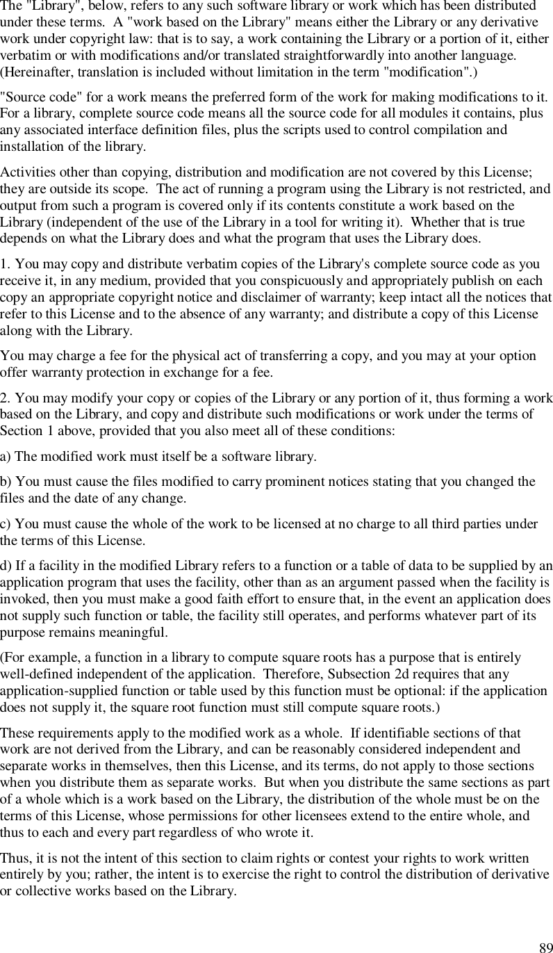  89  The &quot;Library&quot;, below, refers to any such software library or work which has been distributed under these terms.  A &quot;work based on the Library&quot; means either the Library or any derivative work under copyright law: that is to say, a work containing the Library or a portion of it, either verbatim or with modifications and/or translated straightforwardly into another language.  (Hereinafter, translation is included without limitation in the term &quot;modification&quot;.) &quot;Source code&quot; for a work means the preferred form of the work for making modifications to it.  For a library, complete source code means all the source code for all modules it contains, plus any associated interface definition files, plus the scripts used to control compilation and installation of the library. Activities other than copying, distribution and modification are not covered by this License; they are outside its scope.  The act of running a program using the Library is not restricted, and output from such a program is covered only if its contents constitute a work based on the Library (independent of the use of the Library in a tool for writing it).  Whether that is true depends on what the Library does and what the program that uses the Library does. 1. You may copy and distribute verbatim copies of the Library&apos;s complete source code as you receive it, in any medium, provided that you conspicuously and appropriately publish on each copy an appropriate copyright notice and disclaimer of warranty; keep intact all the notices that refer to this License and to the absence of any warranty; and distribute a copy of this License along with the Library. You may charge a fee for the physical act of transferring a copy, and you may at your option offer warranty protection in exchange for a fee. 2. You may modify your copy or copies of the Library or any portion of it, thus forming a work based on the Library, and copy and distribute such modifications or work under the terms of Section 1 above, provided that you also meet all of these conditions: a) The modified work must itself be a software library. b) You must cause the files modified to carry prominent notices stating that you changed the files and the date of any change. c) You must cause the whole of the work to be licensed at no charge to all third parties under the terms of this License. d) If a facility in the modified Library refers to a function or a table of data to be supplied by an application program that uses the facility, other than as an argument passed when the facility is invoked, then you must make a good faith effort to ensure that, in the event an application does not supply such function or table, the facility still operates, and performs whatever part of its purpose remains meaningful. (For example, a function in a library to compute square roots has a purpose that is entirely well-defined independent of the application.  Therefore, Subsection 2d requires that any application-supplied function or table used by this function must be optional: if the application does not supply it, the square root function must still compute square roots.) These requirements apply to the modified work as a whole.  If identifiable sections of that work are not derived from the Library, and can be reasonably considered independent and separate works in themselves, then this License, and its terms, do not apply to those sections when you distribute them as separate works.  But when you distribute the same sections as part of a whole which is a work based on the Library, the distribution of the whole must be on the terms of this License, whose permissions for other licensees extend to the entire whole, and thus to each and every part regardless of who wrote it. Thus, it is not the intent of this section to claim rights or contest your rights to work written entirely by you; rather, the intent is to exercise the right to control the distribution of derivative or collective works based on the Library. 