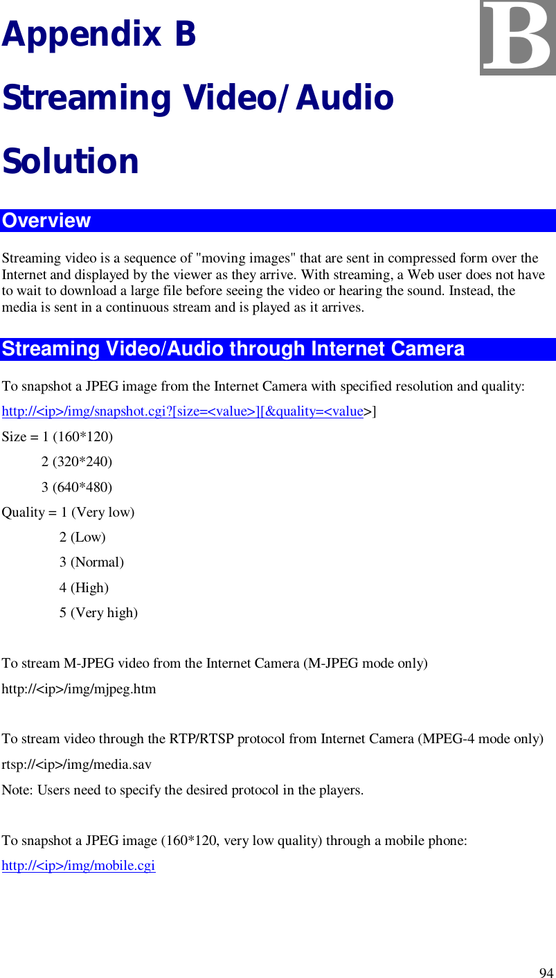  94 Appendix B Streaming Video/Audio Solution Overview Streaming video is a sequence of &quot;moving images&quot; that are sent in compressed form over the Internet and displayed by the viewer as they arrive. With streaming, a Web user does not have to wait to download a large file before seeing the video or hearing the sound. Instead, the media is sent in a continuous stream and is played as it arrives.  Streaming Video/Audio through Internet Camera To snapshot a JPEG image from the Internet Camera with specified resolution and quality: http://&lt;ip&gt;/img/snapshot.cgi?[size=&lt;value&gt;][&amp;quality=&lt;value&gt;] Size = 1 (160*120)            2 (320*240)            3 (640*480) Quality = 1 (Very low)                 2 (Low)                 3 (Normal)                 4 (High)                 5 (Very high)        To stream M-JPEG video from the Internet Camera (M-JPEG mode only) http://&lt;ip&gt;/img/mjpeg.htm  To stream video through the RTP/RTSP protocol from Internet Camera (MPEG-4 mode only) rtsp://&lt;ip&gt;/img/media.sav Note: Users need to specify the desired protocol in the players.  To snapshot a JPEG image (160*120, very low quality) through a mobile phone: http://&lt;ip&gt;/img/mobile.cgi  B 