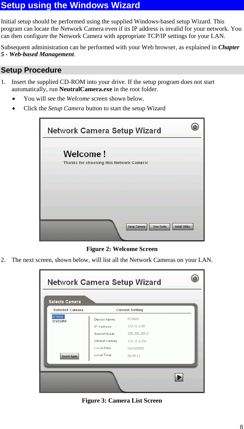  8 Setup using the Windows Wizard Initial setup should be performed using the supplied Windows-based setup Wizard. This program can locate the Network Camera even if its IP address is invalid for your network. You can then configure the Network Camera with appropriate TCP/IP settings for your LAN.  Subsequent administration can be performed with your Web browser, as explained in Chapter 5 - Web-based Management. Setup Procedure 1.  Insert the supplied CD-ROM into your drive. If the setup program does not start automatically, run NeutralCamera.exe in the root folder.  •  You will see the Welcome screen shown below. •  Click the Setup Camera button to start the setup Wizard  Figure 2: Welcome Screen 2.  The next screen, shown below, will list all the Network Cameras on your LAN.   Figure 3: Camera List Screen 