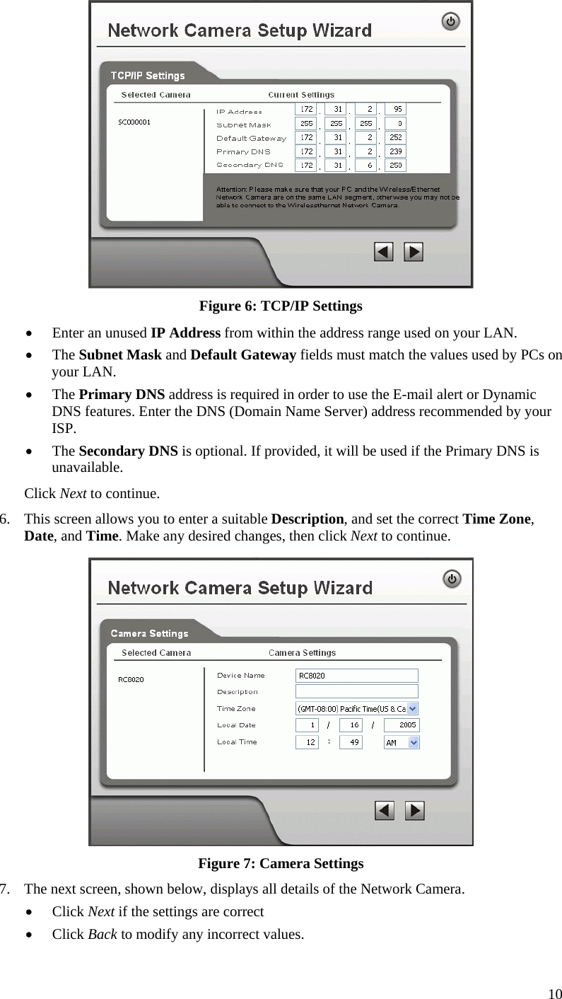  10  Figure 6: TCP/IP Settings •  Enter an unused IP Address from within the address range used on your LAN. •  The Subnet Mask and Default Gateway fields must match the values used by PCs on your LAN. •  The Primary DNS address is required in order to use the E-mail alert or Dynamic DNS features. Enter the DNS (Domain Name Server) address recommended by your ISP. •  The Secondary DNS is optional. If provided, it will be used if the Primary DNS is unavailable. Click Next to continue. 6.  This screen allows you to enter a suitable Description, and set the correct Time Zone, Date, and Time. Make any desired changes, then click Next to continue.  Figure 7: Camera Settings 7.  The next screen, shown below, displays all details of the Network Camera.  •  Click Next if the settings are correct •  Click Back to modify any incorrect values. 