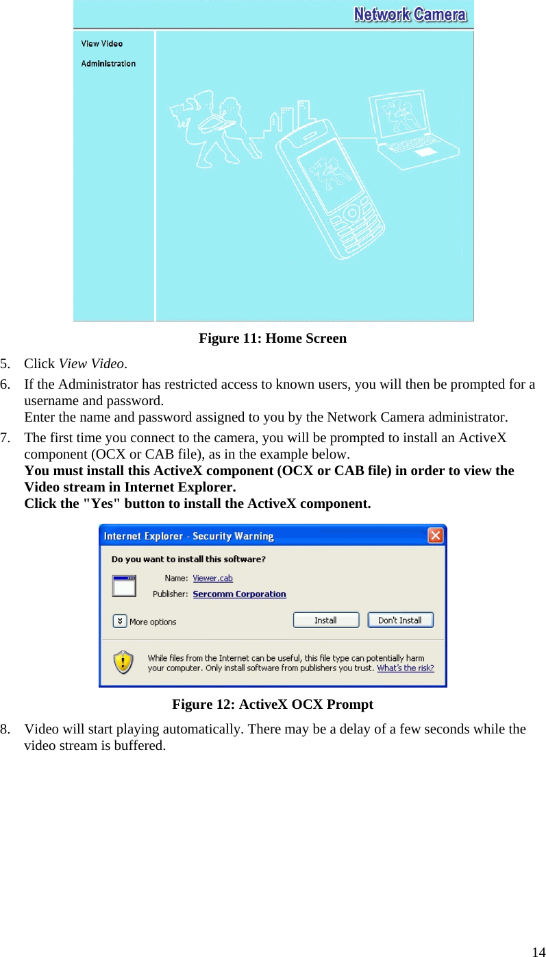  14  Figure 11: Home Screen 5. Click View Video. 6.  If the Administrator has restricted access to known users, you will then be prompted for a username and password.  Enter the name and password assigned to you by the Network Camera administrator. 7.  The first time you connect to the camera, you will be prompted to install an ActiveX component (OCX or CAB file), as in the example below. You must install this ActiveX component (OCX or CAB file) in order to view the Video stream in Internet Explorer. Click the &quot;Yes&quot; button to install the ActiveX component.  Figure 12: ActiveX OCX Prompt 8.  Video will start playing automatically. There may be a delay of a few seconds while the video stream is buffered.  