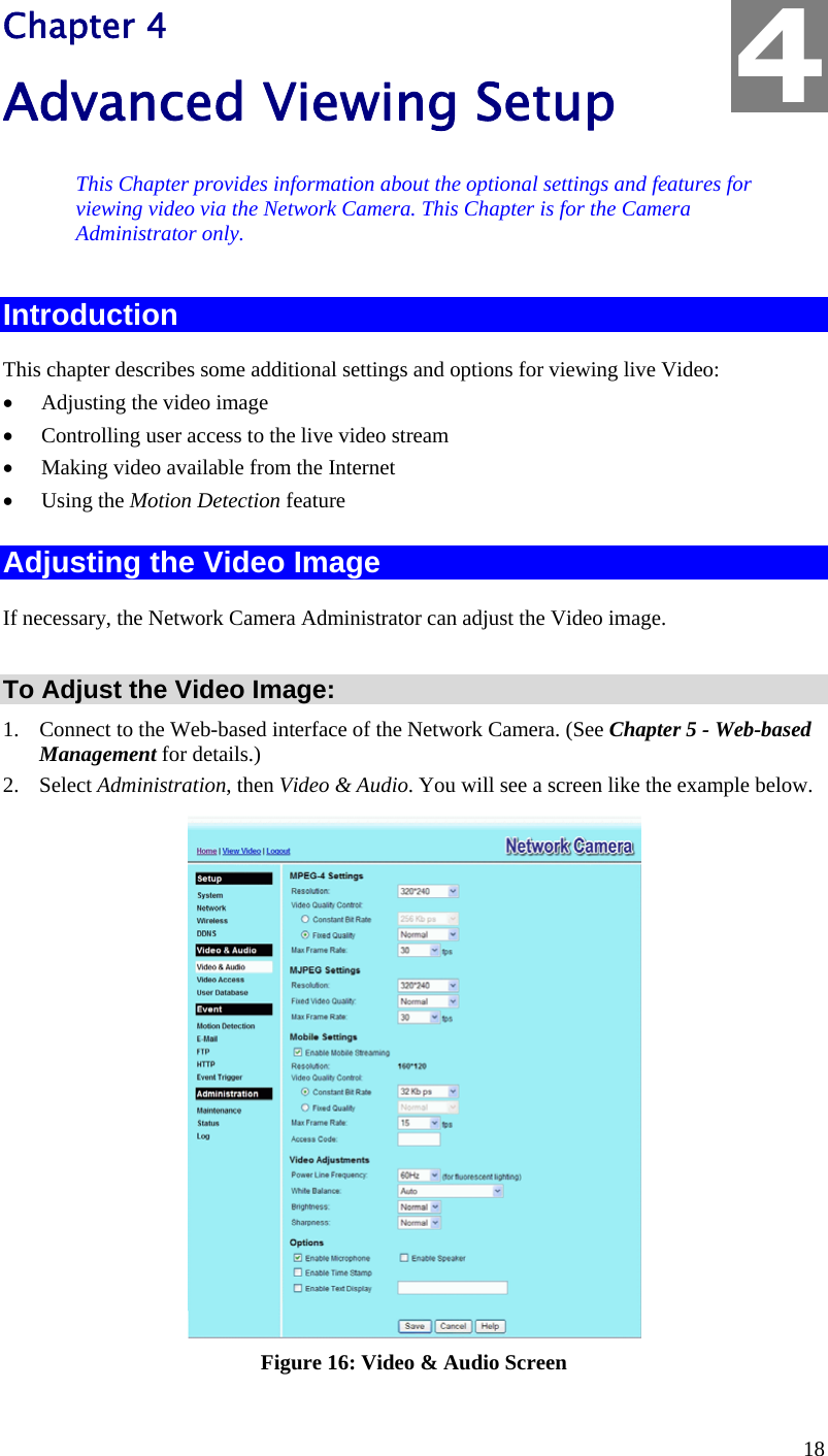  18 Chapter 4 Advanced Viewing Setup This Chapter provides information about the optional settings and features for viewing video via the Network Camera. This Chapter is for the Camera Administrator only. Introduction This chapter describes some additional settings and options for viewing live Video: •  Adjusting the video image •  Controlling user access to the live video stream •  Making video available from the Internet •  Using the Motion Detection feature Adjusting the Video Image If necessary, the Network Camera Administrator can adjust the Video image.   To Adjust the Video Image: 1.  Connect to the Web-based interface of the Network Camera. (See Chapter 5 - Web-based Management for details.) 2. Select Administration, then Video &amp; Audio. You will see a screen like the example below.  Figure 16: Video &amp; Audio Screen 4 