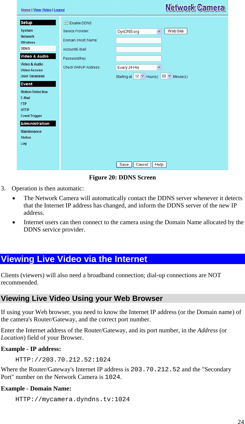  24  Figure 20: DDNS Screen 3.  Operation is then automatic: •  The Network Camera will automatically contact the DDNS server whenever it detects that the Internet IP address has changed, and inform the DDNS server of the new IP address. •  Internet users can then connect to the camera using the Domain Name allocated by the DDNS service provider.  Viewing Live Video via the Internet Clients (viewers) will also need a broadband connection; dial-up connections are NOT recommended. Viewing Live Video Using your Web Browser If using your Web browser, you need to know the Internet IP address (or the Domain name) of the camera&apos;s Router/Gateway, and the correct port number. Enter the Internet address of the Router/Gateway, and its port number, in the Address (or Location) field of your Browser. Example - IP address:  HTTP://203.70.212.52:1024 Where the Router/Gateway&apos;s Internet IP address is 203.70.212.52 and the &quot;Secondary Port&quot; number on the Network Camera is 1024.  Example - Domain Name:  HTTP://mycamera.dyndns.tv:1024 