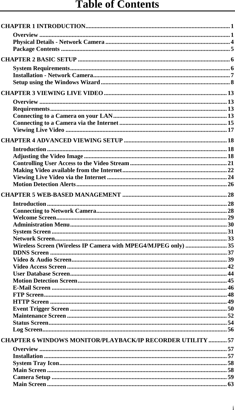  i Table of Contents CHAPTER 1 INTRODUCTION..............................................................................................1 Overview ............................................................................................................................1 Physical Details - Network Camera .................................................................................4 Package Contents ..............................................................................................................5 CHAPTER 2 BASIC SETUP ...................................................................................................6 System Requirements........................................................................................................6 Installation - Network Camera.........................................................................................7 Setup using the Windows Wizard....................................................................................8 CHAPTER 3 VIEWING LIVE VIDEO................................................................................13 Overview ..........................................................................................................................13 Requirements...................................................................................................................13 Connecting to a Camera on your LAN..........................................................................13 Connecting to a Camera via the Internet......................................................................15 Viewing Live Video .........................................................................................................17 CHAPTER 4 ADVANCED VIEWING SETUP ...................................................................18 Introduction.....................................................................................................................18 Adjusting the Video Image .............................................................................................18 Controlling User Access to the Video Stream...............................................................21 Making Video available from the Internet....................................................................22 Viewing Live Video via the Internet ..............................................................................24 Motion Detection Alerts..................................................................................................26 CHAPTER 5 WEB-BASED MANAGEMENT ....................................................................28 Introduction.....................................................................................................................28 Connecting to Network Camera.....................................................................................28 Welcome Screen...............................................................................................................29 Administration Menu......................................................................................................30 System Screen..................................................................................................................31 Network Screen................................................................................................................33 Wireless Screen (Wireless IP Camera with MPEG4/MJPEG only) ...........................35 DDNS Screen ...................................................................................................................37 Video &amp; Audio Screen.....................................................................................................39 Video Access Screen........................................................................................................42 User Database Screen......................................................................................................44 Motion Detection Screen.................................................................................................45 E-Mail Screen ..................................................................................................................46 FTP Screen.......................................................................................................................48 HTTP Screen ...................................................................................................................49 Event Trigger Screen ......................................................................................................50 Maintenance Screen ........................................................................................................52 Status Screen....................................................................................................................54 Log Screen........................................................................................................................56 CHAPTER 6 WINDOWS MONITOR/PLAYBACK/IP RECORDER UTILITY............57 Overview ..........................................................................................................................57 Installation .......................................................................................................................57 System Tray Icon.............................................................................................................58 Main Screen .....................................................................................................................58 Camera Setup ..................................................................................................................59 Main Screen .....................................................................................................................63 
