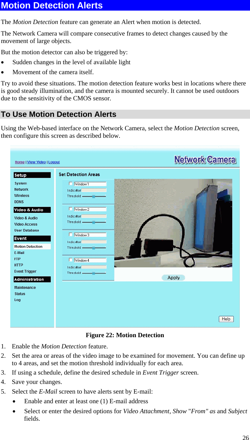  26 Motion Detection Alerts The Motion Detection feature can generate an Alert when motion is detected. The Network Camera will compare consecutive frames to detect changes caused by the movement of large objects.  But the motion detector can also be triggered by: •  Sudden changes in the level of available light •  Movement of the camera itself. Try to avoid these situations. The motion detection feature works best in locations where there is good steady illumination, and the camera is mounted securely. It cannot be used outdoors due to the sensitivity of the CMOS sensor. To Use Motion Detection Alerts Using the Web-based interface on the Network Camera, select the Motion Detection screen, then configure this screen as described below.  Figure 22: Motion Detection 1. Enable the Motion Detection feature. 2.  Set the area or areas of the video image to be examined for movement. You can define up to 4 areas, and set the motion threshold individually for each area. 3.  If using a schedule, define the desired schedule in Event Trigger screen. 4.  Save your changes. 5. Select the E-Mail screen to have alerts sent by E-mail: •  Enable and enter at least one (1) E-mail address •  Select or enter the desired options for Video Attachment, Show &quot;From&quot; as and Subject fields. 