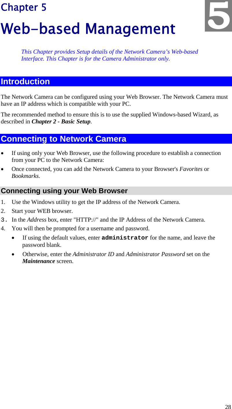  28 Chapter 5 Web-based Management This Chapter provides Setup details of the Network Camera’s Web-based Interface. This Chapter is for the Camera Administrator only. Introduction The Network Camera can be configured using your Web Browser. The Network Camera must have an IP address which is compatible with your PC. The recommended method to ensure this is to use the supplied Windows-based Wizard, as described in Chapter 2 - Basic Setup. Connecting to Network Camera •  If using only your Web Browser, use the following procedure to establish a connection from your PC to the Network Camera: •  Once connected, you can add the Network Camera to your Browser&apos;s Favorites or Bookmarks. Connecting using your Web Browser 1.  Use the Windows utility to get the IP address of the Network Camera. 2.  Start your WEB browser. 3. In the Address box, enter &quot;HTTP://&quot; and the IP Address of the Network Camera.  4.  You will then be prompted for a username and password. •  If using the default values, enter administrator for the name, and leave the password blank. •  Otherwise, enter the Administrator ID and Administrator Password set on the Maintenance screen.  5 