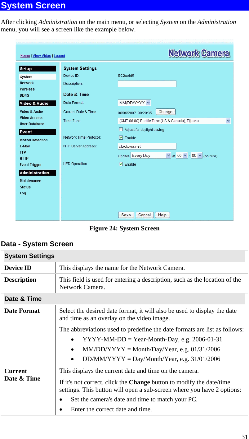  31 System Screen After clicking Administration on the main menu, or selecting System on the Administration menu, you will see a screen like the example below.  Figure 24: System Screen Data - System Screen System Settings Device ID  This displays the name for the Network Camera. Description  This field is used for entering a description, such as the location of the Network Camera. Date &amp; Time  Date Format  Select the desired date format, it will also be used to display the date and time as an overlay on the video image.  The abbreviations used to predefine the date formats are list as follows: •  YYYY-MM-DD = Year-Month-Day, e.g. 2006-01-31  •  MM/DD/YYYY = Month/Day/Year, e.g. 01/31/2006 •  DD/MM/YYYY = Day/Month/Year, e.g. 31/01/2006 Current  Date &amp; Time  This displays the current date and time on the camera. If it&apos;s not correct, click the Change button to modify the date/time settings. This button will open a sub-screen where you have 2 options: •  Set the camera&apos;s date and time to match your PC. •  Enter the correct date and time. 