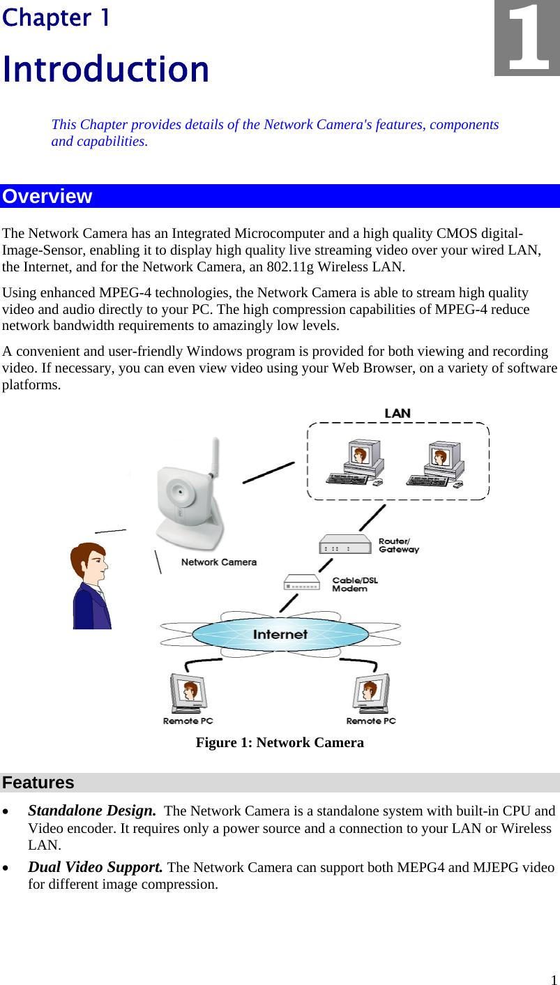  1 Chapter 1 Introduction This Chapter provides details of the Network Camera&apos;s features, components and capabilities. Overview The Network Camera has an Integrated Microcomputer and a high quality CMOS digital-Image-Sensor, enabling it to display high quality live streaming video over your wired LAN, the Internet, and for the Network Camera, an 802.11g Wireless LAN. Using enhanced MPEG-4 technologies, the Network Camera is able to stream high quality video and audio directly to your PC. The high compression capabilities of MPEG-4 reduce network bandwidth requirements to amazingly low levels.  A convenient and user-friendly Windows program is provided for both viewing and recording video. If necessary, you can even view video using your Web Browser, on a variety of software platforms.   Figure 1: Network Camera Features •  Standalone Design.  The Network Camera is a standalone system with built-in CPU and Video encoder. It requires only a power source and a connection to your LAN or Wireless LAN. •  Dual Video Support. The Network Camera can support both MEPG4 and MJEPG video for different image compression. 1 