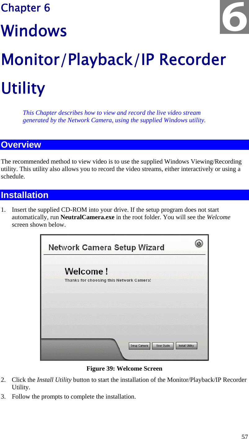  57 Chapter 6 Windows Monitor/Playback/IP Recorder Utility This Chapter describes how to view and record the live video stream generated by the Network Camera, using the supplied Windows utility. Overview The recommended method to view video is to use the supplied Windows Viewing/Recording utility. This utility also allows you to record the video streams, either interactively or using a schedule. Installation 1.  Insert the supplied CD-ROM into your drive. If the setup program does not start automatically, run NeutralCamera.exe in the root folder. You will see the Welcome screen shown below.  Figure 39: Welcome Screen 2. Click the Install Utility button to start the installation of the Monitor/Playback/IP Recorder Utility. 3.  Follow the prompts to complete the installation.  6 