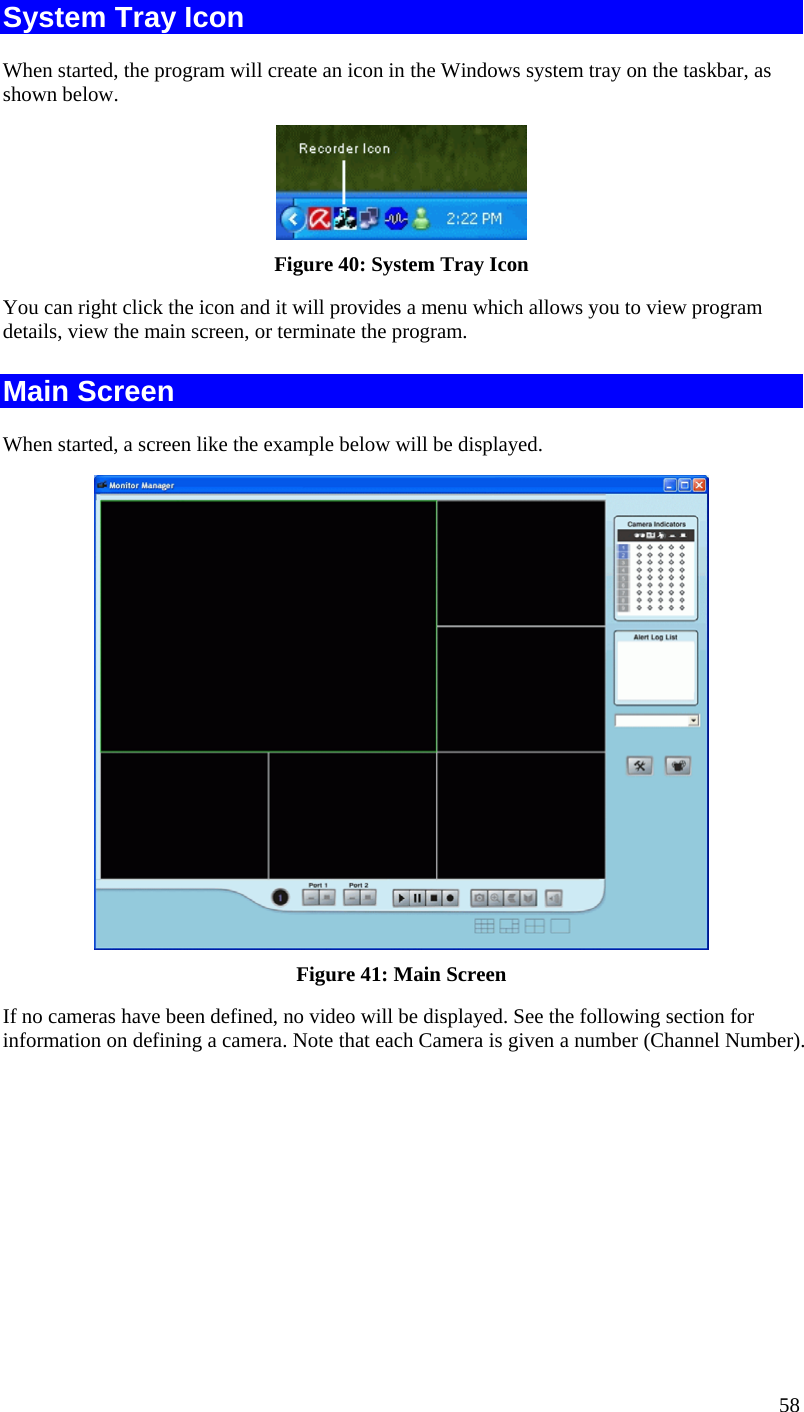  58 System Tray Icon When started, the program will create an icon in the Windows system tray on the taskbar, as shown below.  Figure 40: System Tray Icon You can right click the icon and it will provides a menu which allows you to view program details, view the main screen, or terminate the program. Main Screen When started, a screen like the example below will be displayed.  Figure 41: Main Screen If no cameras have been defined, no video will be displayed. See the following section for information on defining a camera. Note that each Camera is given a number (Channel Number). 