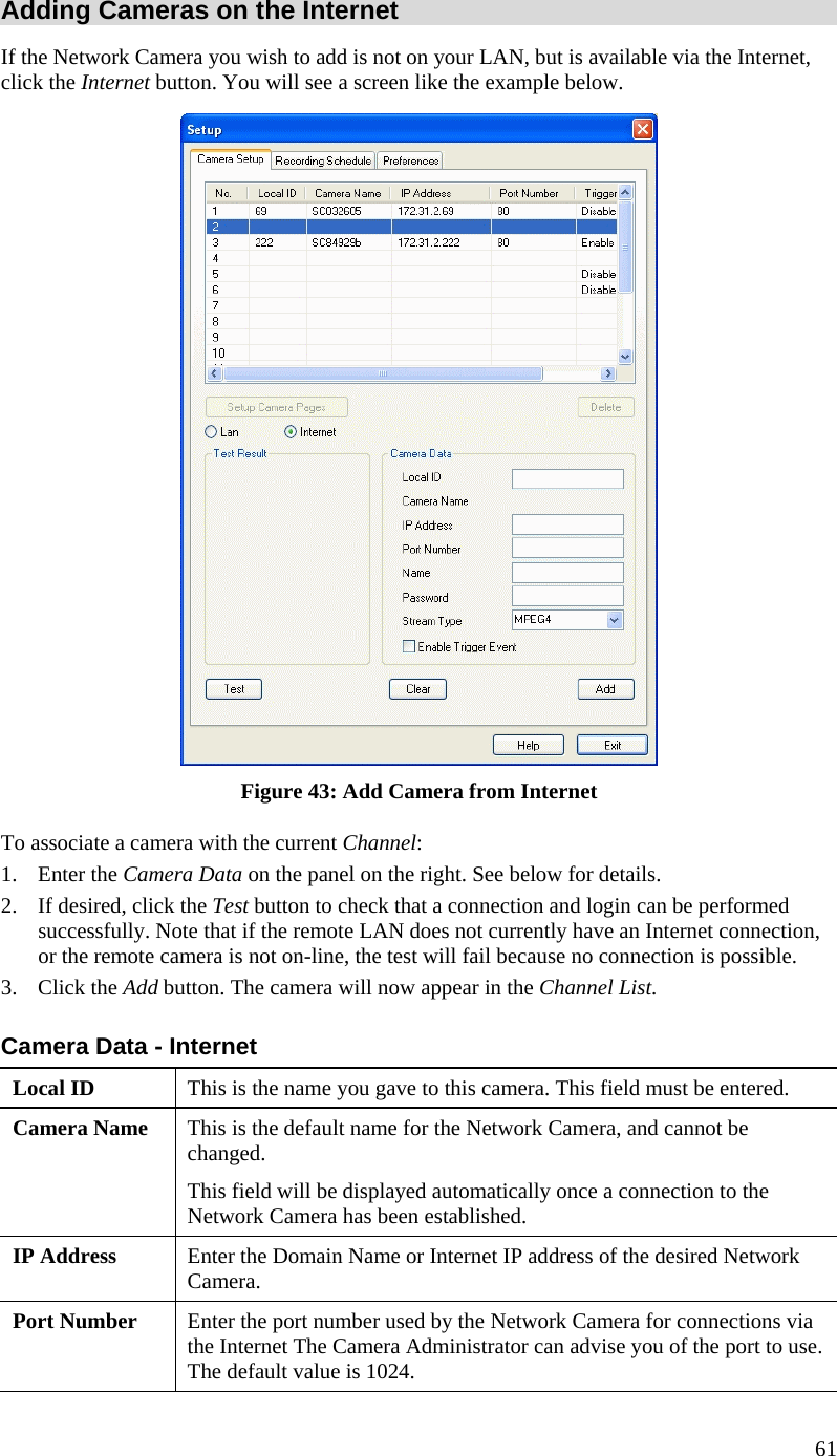  61 Adding Cameras on the Internet If the Network Camera you wish to add is not on your LAN, but is available via the Internet, click the Internet button. You will see a screen like the example below.  Figure 43: Add Camera from Internet To associate a camera with the current Channel: 1. Enter the Camera Data on the panel on the right. See below for details. 2.  If desired, click the Test button to check that a connection and login can be performed successfully. Note that if the remote LAN does not currently have an Internet connection, or the remote camera is not on-line, the test will fail because no connection is possible. 3. Click the Add button. The camera will now appear in the Channel List. Camera Data - Internet Local ID  This is the name you gave to this camera. This field must be entered. Camera Name  This is the default name for the Network Camera, and cannot be changed.  This field will be displayed automatically once a connection to the Network Camera has been established. IP Address  Enter the Domain Name or Internet IP address of the desired Network Camera. Port Number  Enter the port number used by the Network Camera for connections via the Internet The Camera Administrator can advise you of the port to use. The default value is 1024. 