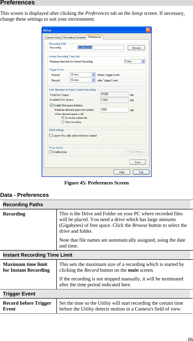  66 Preferences This screen is displayed after clicking the Preferences tab on the Setup screen. If necessary, change these settings to suit your environment.  Figure 45: Preferences Screen Data - Preferences Recording Paths Recording  This is the Drive and Folder on your PC where recorded files will be placed. You need a drive which has large amounts (Gigabytes) of free space. Click the Browse button to select the drive and folder. Note that file names are automatically assigned, using the date and time. Instant Recording Time Limit Maximum time limit for Instant Recording  This sets the maximum size of a recording which is started by clicking the Record button on the main screen. If the recording is not stopped manually, it will be terminated after the time period indicated here. Trigger Event Record before Trigger Event  Set the time so the Utility will start recording the certain time before the Utility detects motion in a Camera&apos;s field of view. 