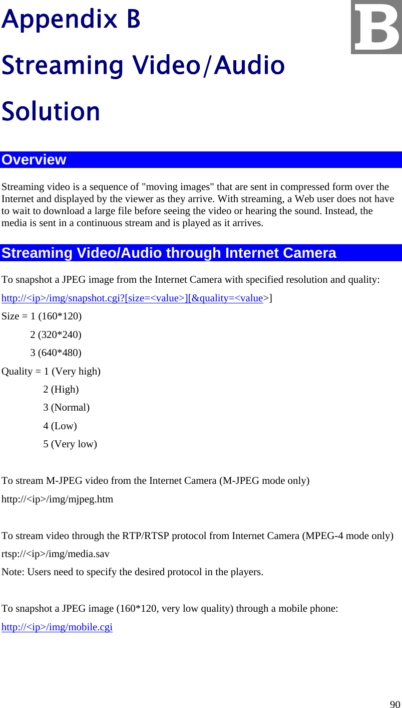  90 Appendix B Streaming Video/Audio Solution Overview Streaming video is a sequence of &quot;moving images&quot; that are sent in compressed form over the Internet and displayed by the viewer as they arrive. With streaming, a Web user does not have to wait to download a large file before seeing the video or hearing the sound. Instead, the media is sent in a continuous stream and is played as it arrives.  Streaming Video/Audio through Internet Camera To snapshot a JPEG image from the Internet Camera with specified resolution and quality: http://&lt;ip&gt;/img/snapshot.cgi?[size=&lt;value&gt;][&amp;quality=&lt;value&gt;] Size = 1 (160*120)            2 (320*240)            3 (640*480) Quality = 1 (Very high)                   2 (High)                 3 (Normal)                 4 (Low)                 5 (Very low)      To stream M-JPEG video from the Internet Camera (M-JPEG mode only) http://&lt;ip&gt;/img/mjpeg.htm  To stream video through the RTP/RTSP protocol from Internet Camera (MPEG-4 mode only) rtsp://&lt;ip&gt;/img/media.sav Note: Users need to specify the desired protocol in the players.  To snapshot a JPEG image (160*120, very low quality) through a mobile phone: http://&lt;ip&gt;/img/mobile.cgi   B 
