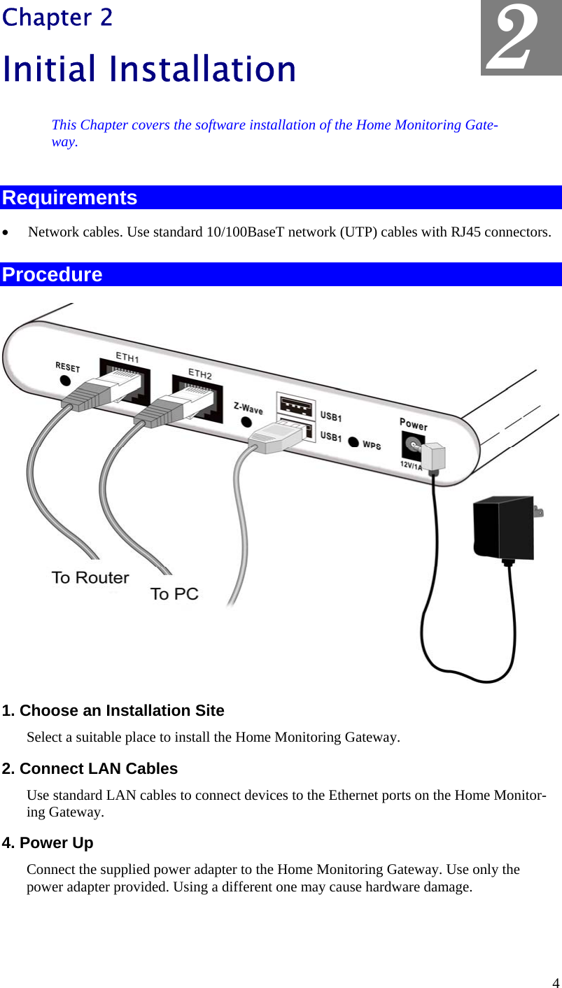  2 Chapter 2 Initial Installation This Chapter covers the software installation of the Home Monitoring Gate-way. Requirements •  Network cables. Use standard 10/100BaseT network (UTP) cables with RJ45 connectors. Procedure  1. Choose an Installation Site Select a suitable place to install the Home Monitoring Gateway.  2. Connect LAN Cables Use standard LAN cables to connect devices to the Ethernet ports on the Home Monitor-ing Gateway.  4. Power Up Connect the supplied power adapter to the Home Monitoring Gateway. Use only the power adapter provided. Using a different one may cause hardware damage. 4 