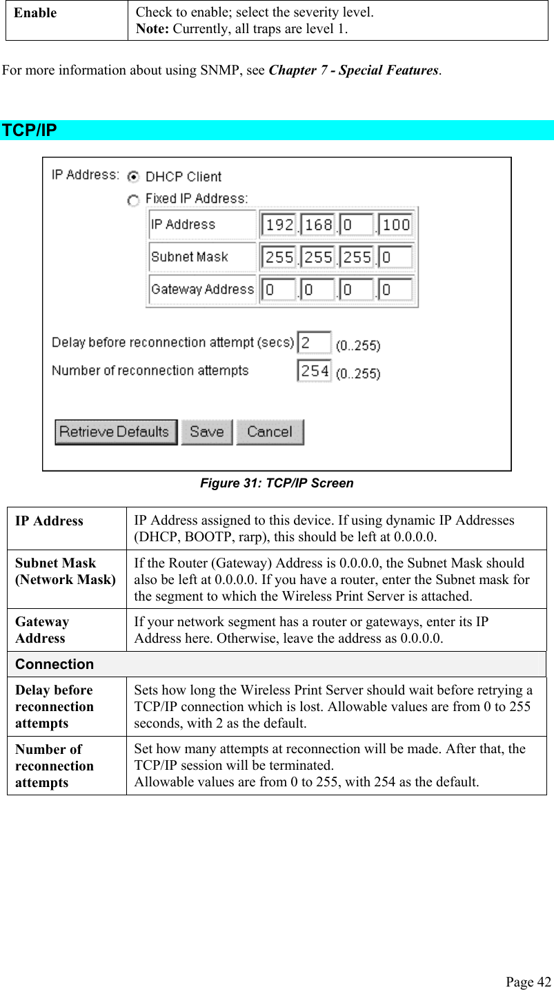  Enable  Check to enable; select the severity level. Note: Currently, all traps are level 1.  For more information about using SNMP, see Chapter 7 - Special Features.  TCP/IP  Figure 31: TCP/IP Screen  IP Address  IP Address assigned to this device. If using dynamic IP Addresses (DHCP, BOOTP, rarp), this should be left at 0.0.0.0. Subnet Mask (Network Mask) If the Router (Gateway) Address is 0.0.0.0, the Subnet Mask should also be left at 0.0.0.0. If you have a router, enter the Subnet mask for the segment to which the Wireless Print Server is attached. Gateway Address If your network segment has a router or gateways, enter its IP Address here. Otherwise, leave the address as 0.0.0.0. Connection Delay before reconnection attempts Sets how long the Wireless Print Server should wait before retrying a TCP/IP connection which is lost. Allowable values are from 0 to 255 seconds, with 2 as the default. Number of reconnection attempts Set how many attempts at reconnection will be made. After that, the TCP/IP session will be terminated. Allowable values are from 0 to 255, with 254 as the default.    Page 42 