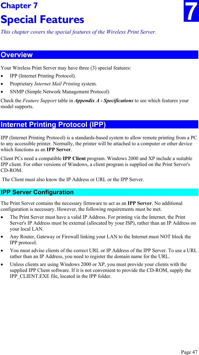  Page 47 7 Chapter 7 Special Features This chapter covers the special features of the Wireless Print Server. Overview Your Wireless Print Server may have three (3) special features: •  IPP (Internet Printing Protocol). •  Proprietary Internet Mail Printing system.  •  SNMP (Simple Network Management Protocol) Check the Feature Support table in Appendix A - Specifications to see which features your model supports. Internet Printing Protocol (IPP) IPP (Internet Printing Protocol) is a standards-based system to allow remote printing from a PC to any accessible printer. Normally, the printer will be attached to a computer or other device which functions as an IPP Server. Client PCs need a compatible IPP Client program. Windows 2000 and XP include a suitable IPP client. For other versions of Windows, a client program is supplied on the Print Server&apos;s CD-ROM.  The Client must also know the IP Address or URL or the IPP Server. IPP Server Configuration The Print Server contains the necessary firmware to act as an IPP Server. No additional configuration is necessary. However, the following requirements must be met. •  The Print Server must have a valid IP Address. For printing via the Internet, the Print Server&apos;s IP Address must be external (allocated by your ISP), rather than an IP Address on your local LAN. •  Any Router, Gateway or Firewall linking your LAN to the Internet must NOT block the IPP protocol. •  You must advise clients of the correct URL or IP Address of the IPP Server. To use a URL rather than an IP Address, you need to register the domain name for the URL. •  Unless clients are using Windows 2000 or XP, you must provide your clients with the supplied IPP Client software. If it is not convenient to provide the CD-ROM, supply the IPP_CLIENT.EXE file, located in the IPP folder. 