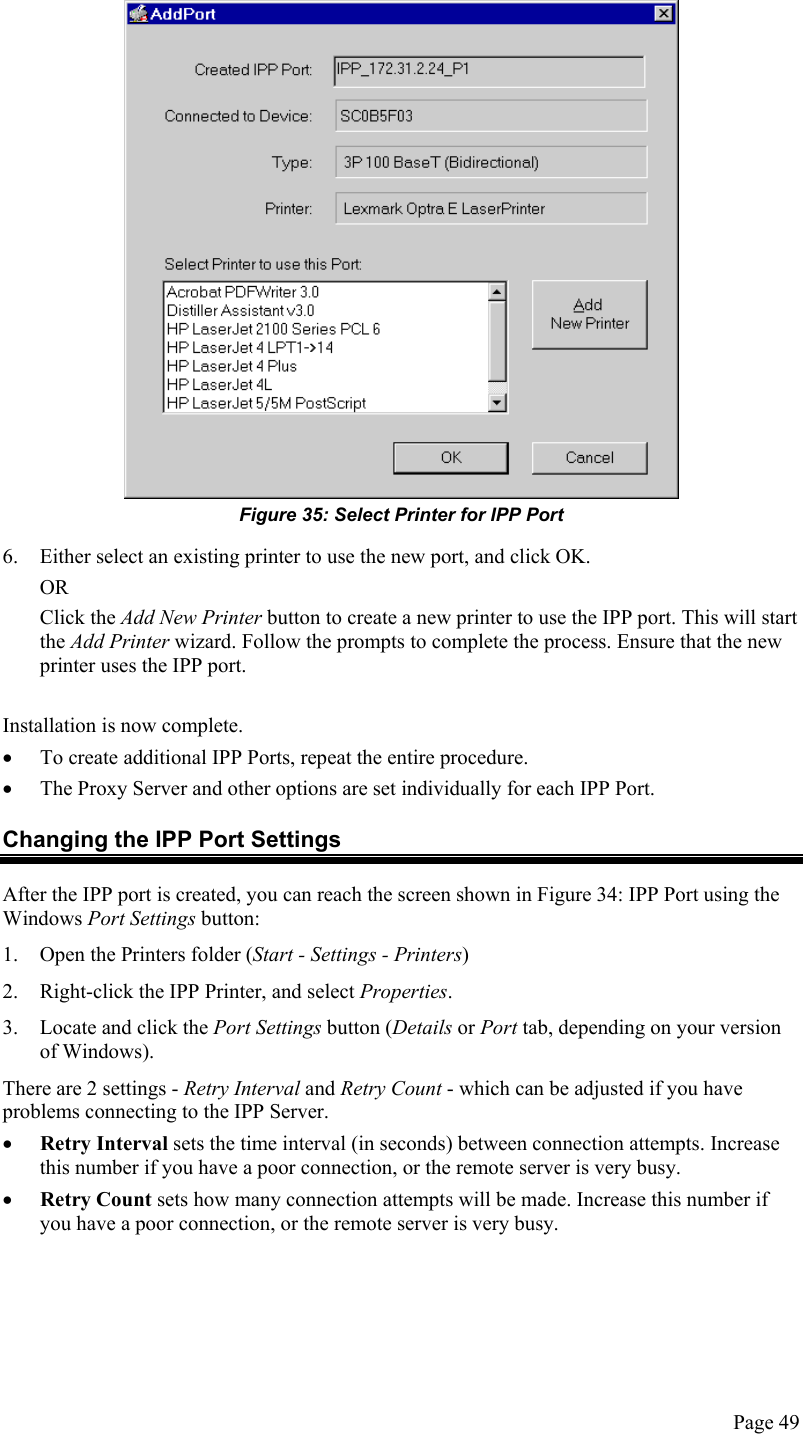   Figure 35: Select Printer for IPP Port 6.  Either select an existing printer to use the new port, and click OK.  OR Click the Add New Printer button to create a new printer to use the IPP port. This will start the Add Printer wizard. Follow the prompts to complete the process. Ensure that the new printer uses the IPP port.  Installation is now complete. •  To create additional IPP Ports, repeat the entire procedure.  •  The Proxy Server and other options are set individually for each IPP Port. Changing the IPP Port Settings After the IPP port is created, you can reach the screen shown in Figure 34: IPP Port using the Windows Port Settings button: 1.  Open the Printers folder (Start - Settings - Printers) 2.  Right-click the IPP Printer, and select Properties.  3.  Locate and click the Port Settings button (Details or Port tab, depending on your version of Windows). There are 2 settings - Retry Interval and Retry Count - which can be adjusted if you have problems connecting to the IPP Server. •  Retry Interval sets the time interval (in seconds) between connection attempts. Increase this number if you have a poor connection, or the remote server is very busy. •  Retry Count sets how many connection attempts will be made. Increase this number if you have a poor connection, or the remote server is very busy.  Page 49 