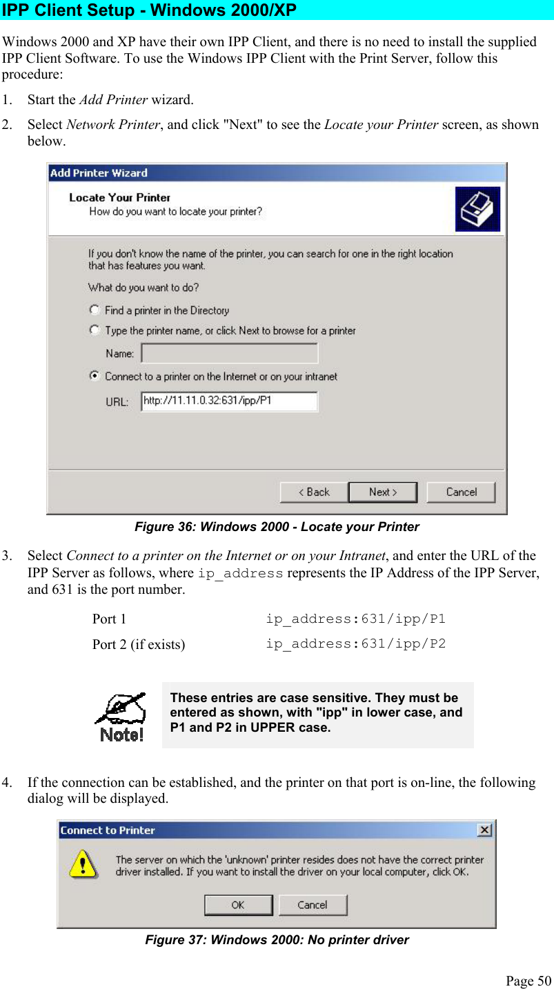  IPP Client Setup - Windows 2000/XP Windows 2000 and XP have their own IPP Client, and there is no need to install the supplied IPP Client Software. To use the Windows IPP Client with the Print Server, follow this procedure: 1. Start the Add Printer wizard. 2. Select Network Printer, and click &quot;Next&quot; to see the Locate your Printer screen, as shown below.  Figure 36: Windows 2000 - Locate your Printer 3. Select Connect to a printer on the Internet or on your Intranet, and enter the URL of the IPP Server as follows, where ip_address represents the IP Address of the IPP Server, and 631 is the port number. Port 1  ip_address:631/ipp/P1 Port 2 (if exists)  ip_address:631/ipp/P2   These entries are case sensitive. They must be entered as shown, with &quot;ipp&quot; in lower case, and P1 and P2 in UPPER case.  4.  If the connection can be established, and the printer on that port is on-line, the following dialog will be displayed.  Figure 37: Windows 2000: No printer driver Page 50 