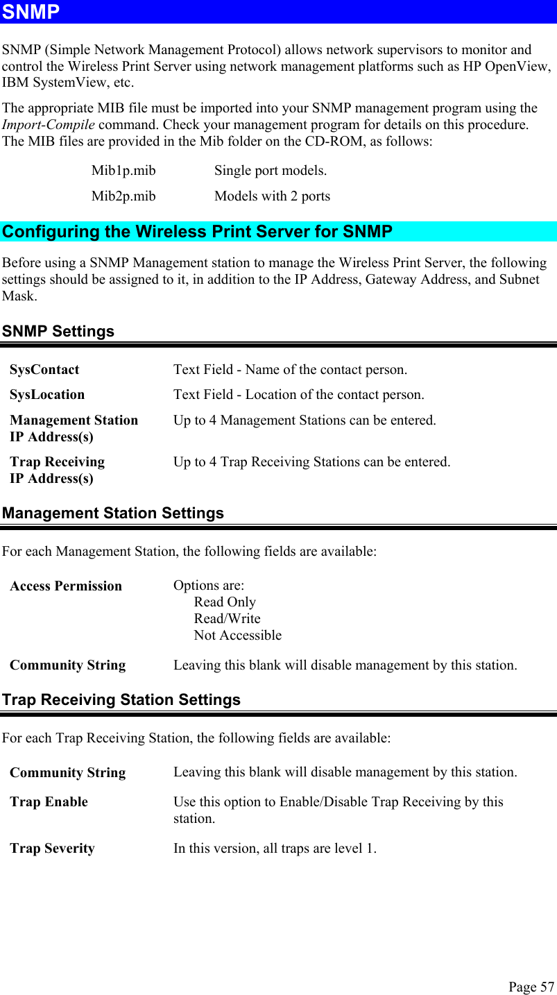  SNMP SNMP (Simple Network Management Protocol) allows network supervisors to monitor and control the Wireless Print Server using network management platforms such as HP OpenView, IBM SystemView, etc. The appropriate MIB file must be imported into your SNMP management program using the Import-Compile command. Check your management program for details on this procedure. The MIB files are provided in the Mib folder on the CD-ROM, as follows: Mib1p.mib Single port models. Mib2p.mib  Models with 2 ports Configuring the Wireless Print Server for SNMP Before using a SNMP Management station to manage the Wireless Print Server, the following settings should be assigned to it, in addition to the IP Address, Gateway Address, and Subnet Mask. SNMP Settings SysContact  Text Field - Name of the contact person. SysLocation  Text Field - Location of the contact person. Management Station  IP Address(s) Up to 4 Management Stations can be entered. Trap Receiving  IP Address(s) Up to 4 Trap Receiving Stations can be entered. Management Station Settings For each Management Station, the following fields are available: Access Permission Options are: Read Only Read/Write Not Accessible Community String Leaving this blank will disable management by this station. Trap Receiving Station Settings For each Trap Receiving Station, the following fields are available: Community String Leaving this blank will disable management by this station. Trap Enable Use this option to Enable/Disable Trap Receiving by this station. Trap Severity In this version, all traps are level 1.  Page 57 