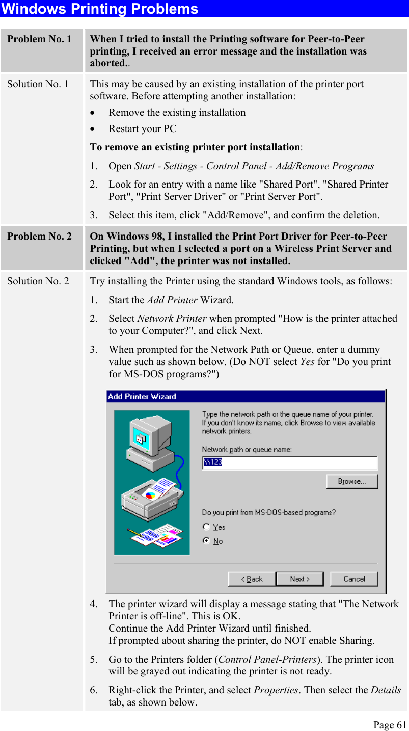 Windows Printing Problems Problem No. 1  When I tried to install the Printing software for Peer-to-Peer printing, I received an error message and the installation was aborted.. Solution No. 1  This may be caused by an existing installation of the printer port software. Before attempting another installation: •  Remove the existing installation  •  Restart your PC To remove an existing printer port installation: 1. Open Start - Settings - Control Panel - Add/Remove Programs  2.  Look for an entry with a name like &quot;Shared Port&quot;, &quot;Shared Printer Port&quot;, &quot;Print Server Driver&quot; or &quot;Print Server Port&quot;. 3.  Select this item, click &quot;Add/Remove&quot;, and confirm the deletion. Problem No. 2  On Windows 98, I installed the Print Port Driver for Peer-to-Peer Printing, but when I selected a port on a Wireless Print Server and clicked &quot;Add&quot;, the printer was not installed. Solution No. 2  Try installing the Printer using the standard Windows tools, as follows: 1. Start the Add Printer Wizard. 2. Select Network Printer when prompted &quot;How is the printer attached to your Computer?&quot;, and click Next. 3.  When prompted for the Network Path or Queue, enter a dummy value such as shown below. (Do NOT select Yes for &quot;Do you print for MS-DOS programs?&quot;)  4.  The printer wizard will display a message stating that &quot;The Network Printer is off-line&quot;. This is OK.  Continue the Add Printer Wizard until finished. If prompted about sharing the printer, do NOT enable Sharing. 5.  Go to the Printers folder (Control Panel-Printers). The printer icon will be grayed out indicating the printer is not ready. 6.  Right-click the Printer, and select Properties. Then select the Details tab, as shown below. Page 61 
