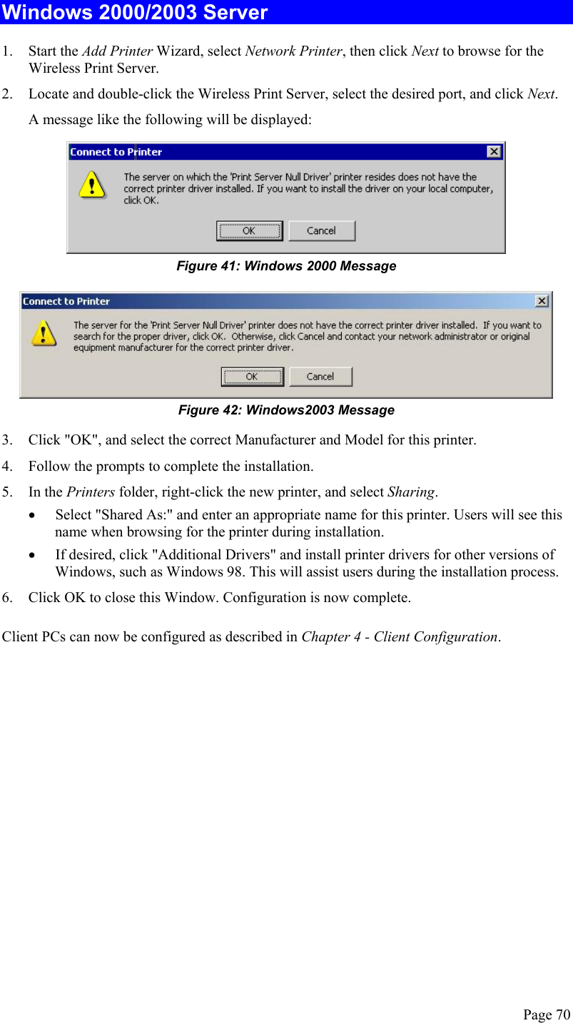  Windows 2000/2003 Server 1. Start the Add Printer Wizard, select Network Printer, then click Next to browse for the Wireless Print Server. 2.  Locate and double-click the Wireless Print Server, select the desired port, and click Next. A message like the following will be displayed:  Figure 41: Windows 2000 Message  Figure 42: Windows2003 Message 3.  Click &quot;OK&quot;, and select the correct Manufacturer and Model for this printer. 4.  Follow the prompts to complete the installation. 5. In the Printers folder, right-click the new printer, and select Sharing. •  Select &quot;Shared As:&quot; and enter an appropriate name for this printer. Users will see this name when browsing for the printer during installation. •  If desired, click &quot;Additional Drivers&quot; and install printer drivers for other versions of Windows, such as Windows 98. This will assist users during the installation process. 6.  Click OK to close this Window. Configuration is now complete. Client PCs can now be configured as described in Chapter 4 - Client Configuration.   Page 70 