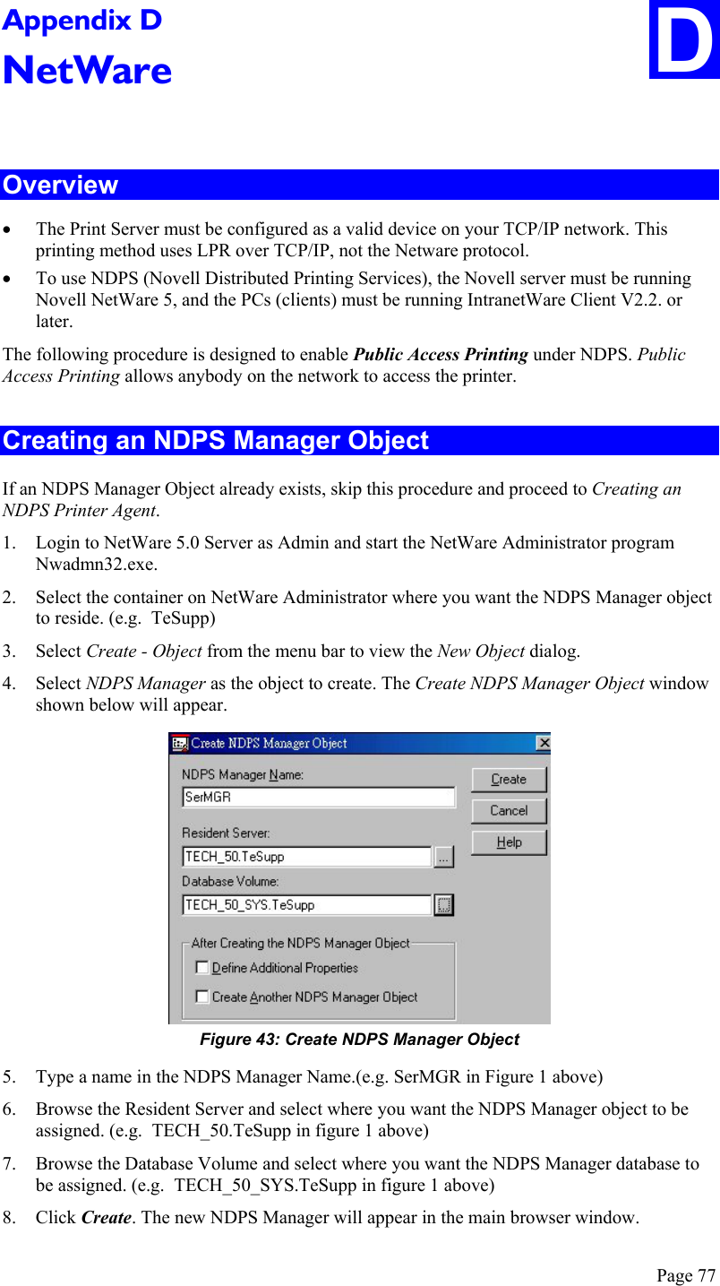 Page 77 D Appendix D NetWare  Overview •  The Print Server must be configured as a valid device on your TCP/IP network. This printing method uses LPR over TCP/IP, not the Netware protocol. •  To use NDPS (Novell Distributed Printing Services), the Novell server must be running Novell NetWare 5, and the PCs (clients) must be running IntranetWare Client V2.2. or later. The following procedure is designed to enable Public Access Printing under NDPS. Public Access Printing allows anybody on the network to access the printer. Creating an NDPS Manager Object If an NDPS Manager Object already exists, skip this procedure and proceed to Creating an NDPS Printer Agent. 1.  Login to NetWare 5.0 Server as Admin and start the NetWare Administrator program Nwadmn32.exe. 2.  Select the container on NetWare Administrator where you want the NDPS Manager object to reside. (e.g.  TeSupp) 3. Select Create - Object from the menu bar to view the New Object dialog. 4. Select NDPS Manager as the object to create. The Create NDPS Manager Object window shown below will appear.  Figure 43: Create NDPS Manager Object 5.  Type a name in the NDPS Manager Name.(e.g. SerMGR in Figure 1 above) 6.  Browse the Resident Server and select where you want the NDPS Manager object to be assigned. (e.g.  TECH_50.TeSupp in figure 1 above) 7.  Browse the Database Volume and select where you want the NDPS Manager database to be assigned. (e.g.  TECH_50_SYS.TeSupp in figure 1 above) 8. Click Create. The new NDPS Manager will appear in the main browser window. 