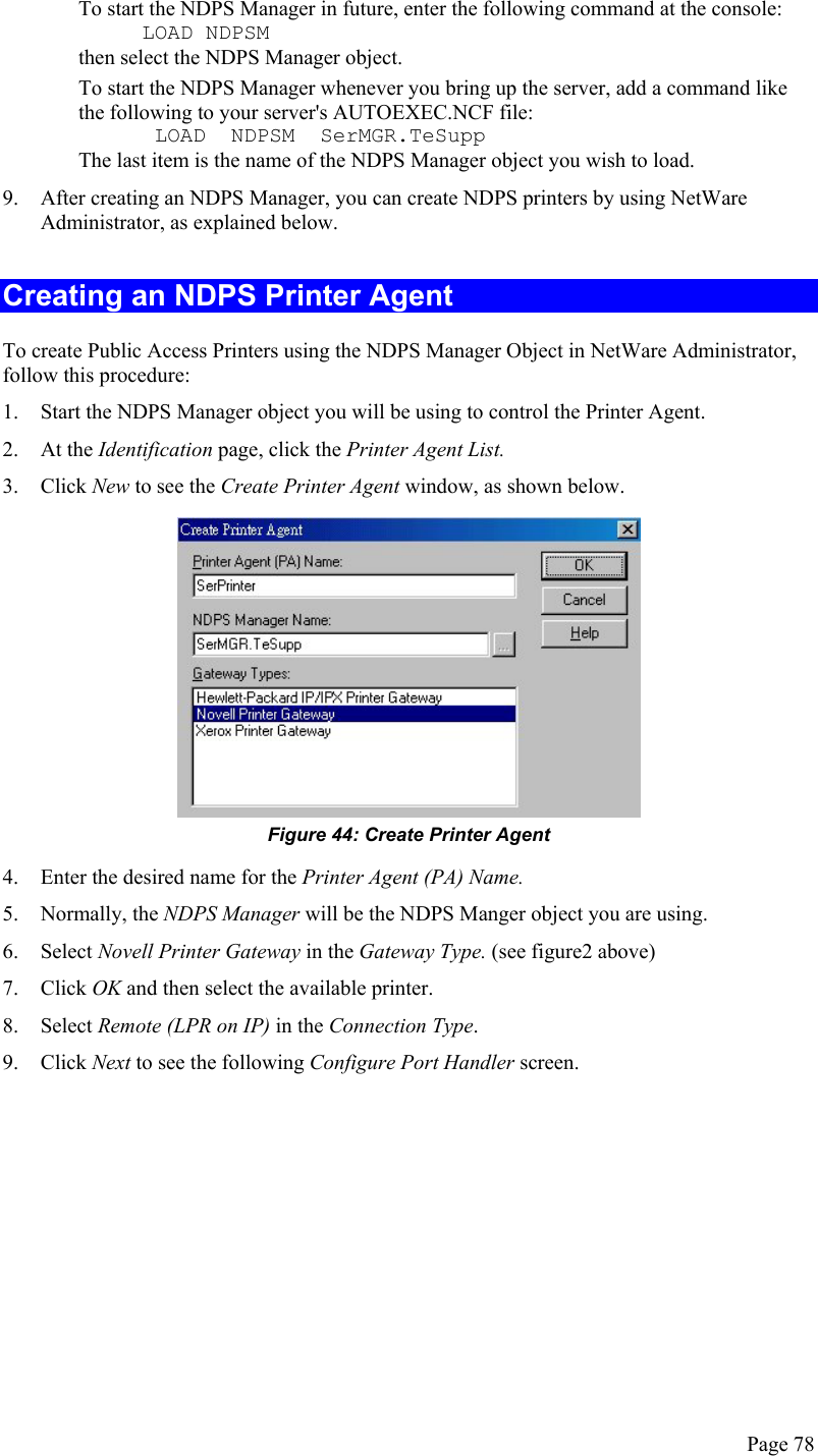  To start the NDPS Manager in future, enter the following command at the console:      LOAD NDPSM then select the NDPS Manager object. To start the NDPS Manager whenever you bring up the server, add a command like the following to your server&apos;s AUTOEXEC.NCF file:       LOAD  NDPSM  SerMGR.TeSupp The last item is the name of the NDPS Manager object you wish to load. 9.  After creating an NDPS Manager, you can create NDPS printers by using NetWare Administrator, as explained below. Creating an NDPS Printer Agent To create Public Access Printers using the NDPS Manager Object in NetWare Administrator, follow this procedure: 1.  Start the NDPS Manager object you will be using to control the Printer Agent. 2. At the Identification page, click the Printer Agent List. 3. Click New to see the Create Printer Agent window, as shown below.  Figure 44: Create Printer Agent 4.  Enter the desired name for the Printer Agent (PA) Name. 5. Normally, the NDPS Manager will be the NDPS Manger object you are using. 6. Select Novell Printer Gateway in the Gateway Type. (see figure2 above) 7. Click OK and then select the available printer. 8. Select Remote (LPR on IP) in the Connection Type. 9. Click Next to see the following Configure Port Handler screen. Page 78 