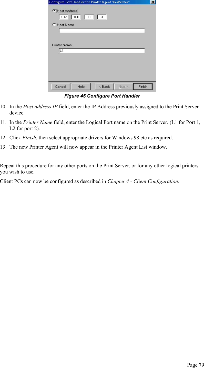   Figure 45 Configure Port Handler 10. In the Host address IP field, enter the IP Address previously assigned to the Print Server device. 11. In the Printer Name field, enter the Logical Port name on the Print Server. (L1 for Port 1, L2 for port 2). 12. Click Finish, then select appropriate drivers for Windows 98 etc as required. 13.  The new Printer Agent will now appear in the Printer Agent List window.  Repeat this procedure for any other ports on the Print Server, or for any other logical printers you wish to use. Client PCs can now be configured as described in Chapter 4 - Client Configuration.   Page 79 
