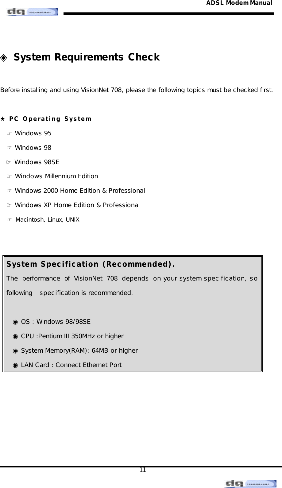                                                                                                                                               11 ADSL Modem Manual ◈ System Requirements Check  Before installing and using VisionNet 708, please the following topics must be checked first.   ★ PC Operating System ☞ Windows 95 ☞ Windows 98    ☞ Windows 98SE ☞ Windows Millennium Edition ☞ Windows 2000 Home Edition &amp; Professional ☞ Windows XP Home Edition &amp; Professional ☞ Macintosh, Linux, UNIX   System Specification (Recommended). The performance of VisionNet 708 depends on your system specification, so following   specification is recommended.   ◉ OS : Windows 98/98SE ◉ CPU :Pentium III 350MHz or higher  ◉ System Memory(RAM): 64MB or higher  ◉ LAN Card : Connect Ethernet Port       