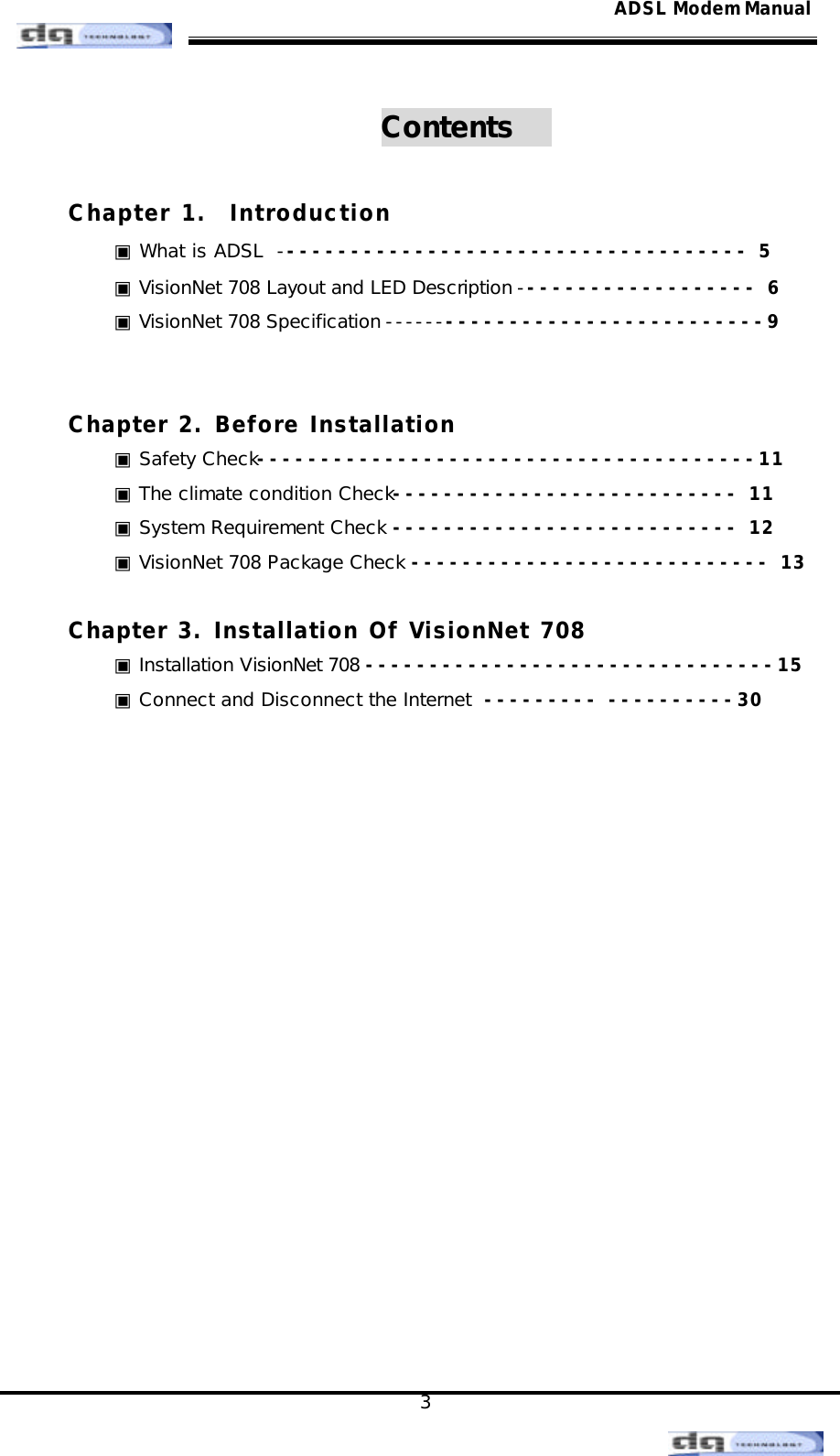                                                                                                                                               3 ADSL Modem ManualContents    Chapter 1.  Introduction ▣ What is ADSL  ------------------------------------- 5 ▣ VisionNet 708 Layout and LED Description ------------------- 6 ▣ VisionNet 708 Specification -------------------------------9    Chapter 2. Before Installation ▣ Safety Check---------------------------------------11 ▣ The climate condition Check--------------------------- 11 ▣ System Requirement Check --------------------------- 12 ▣ VisionNet 708 Package Check ---------------------------- 13  Chapter 3. Installation Of VisionNet 708 ▣ Installation VisionNet 708 --------------------------------15 ▣ Connect and Disconnect the Internet  --------- ----------30           