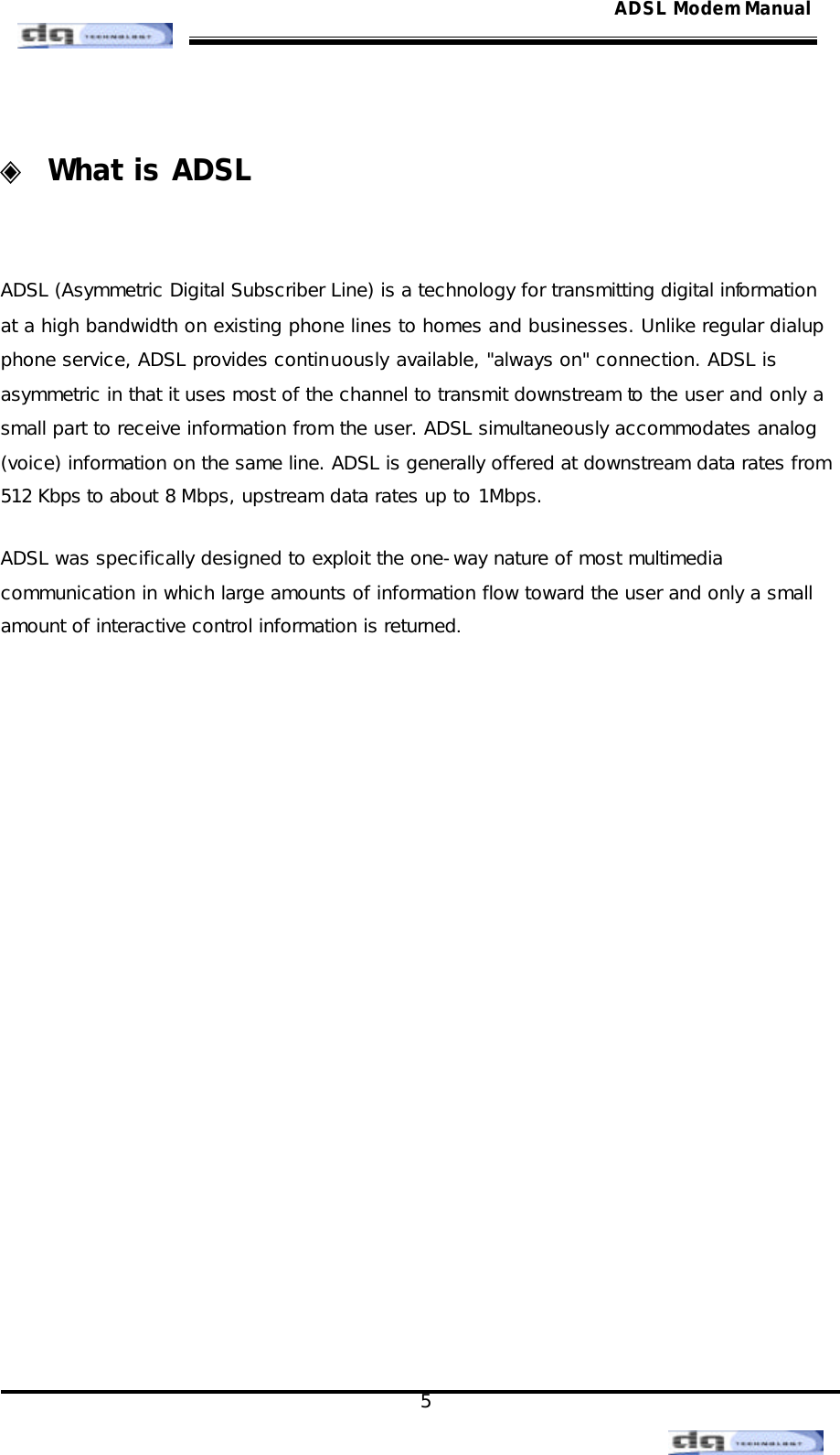                                                                                                                                               5 ADSL Modem Manual ◈ What is ADSL   ADSL (Asymmetric Digital Subscriber Line) is a technology for transmitting digital information at a high bandwidth on existing phone lines to homes and businesses. Unlike regular dialup phone service, ADSL provides continuously available, &quot;always on&quot; connection. ADSL is asymmetric in that it uses most of the channel to transmit downstream to the user and only a small part to receive information from the user. ADSL simultaneously accommodates analog (voice) information on the same line. ADSL is generally offered at downstream data rates from 512 Kbps to about 8 Mbps, upstream data rates up to 1Mbps.  ADSL was specifically designed to exploit the one-way nature of most multimedia communication in which large amounts of information flow toward the user and only a small amount of interactive control information is returned.                   