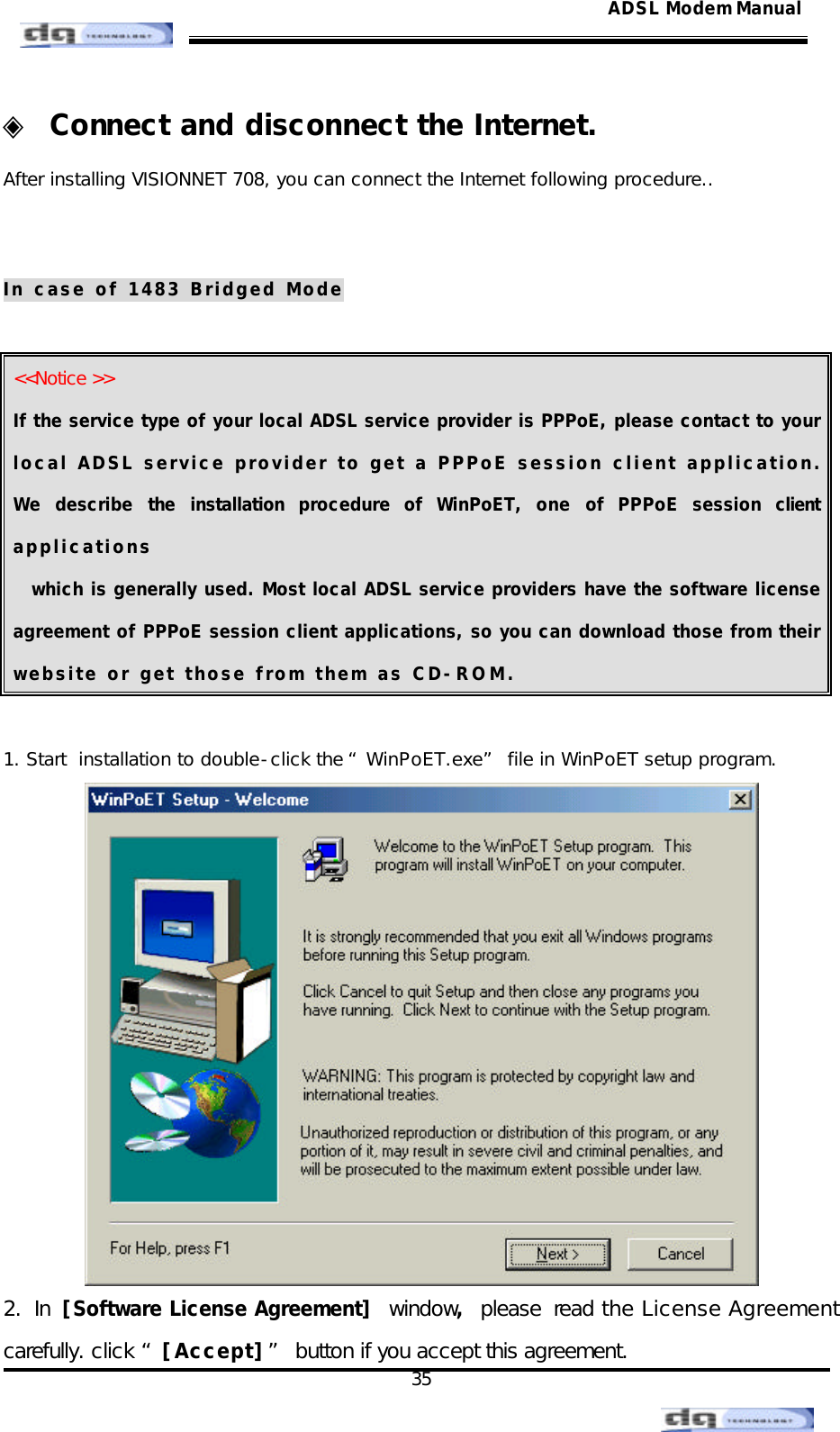                                                                                                                                               35 ADSL Modem Manual◈ Connect and disconnect the Internet. After installing VISIONNET 708, you can connect the Internet following procedure..   In case of 1483 Bridged Mode  &lt;&lt;Notice &gt;&gt; If the service type of your local ADSL service provider is PPPoE, please contact to your local ADSL service provider to get a PPPoE session client application. We describe the installation procedure of WinPoET, one of PPPoE session client applications which is generally used. Most local ADSL service providers have the software license agreement of PPPoE session client applications, so you can download those from their website or get those from them as CD-ROM.  1. Start  installation to double-click the “WinPoET.exe” file in WinPoET setup program.  2. In [Software License Agreement] window, please read the License Agreement carefully. click “[Accept]” button if you accept this agreement. 