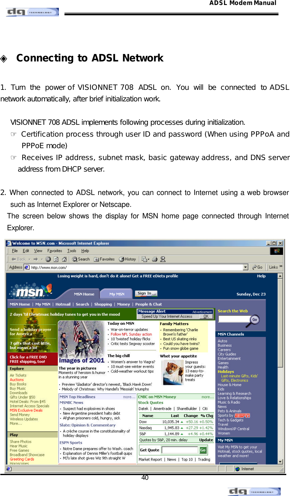                                                                                                                                               40 ADSL Modem Manual ◈ Connecting to ADSL Network  1.  Turn the power of VISIONNET 708 ADSL on. You will be connected to ADSL network automatically, after brief initialization work.  VISIONNET 708 ADSL implements following processes during initialization. ☞ Certification process through user ID and password (When using PPPoA and PPPoE mode) ☞ Receives IP address, subnet mask, basic gateway address, and DNS server address from DHCP server.  2. When connected to ADSL network, you can connect to Internet using a web browser such as Internet Explorer or Netscape. The screen below shows the display for MSN home page connected through Internet Explorer.  